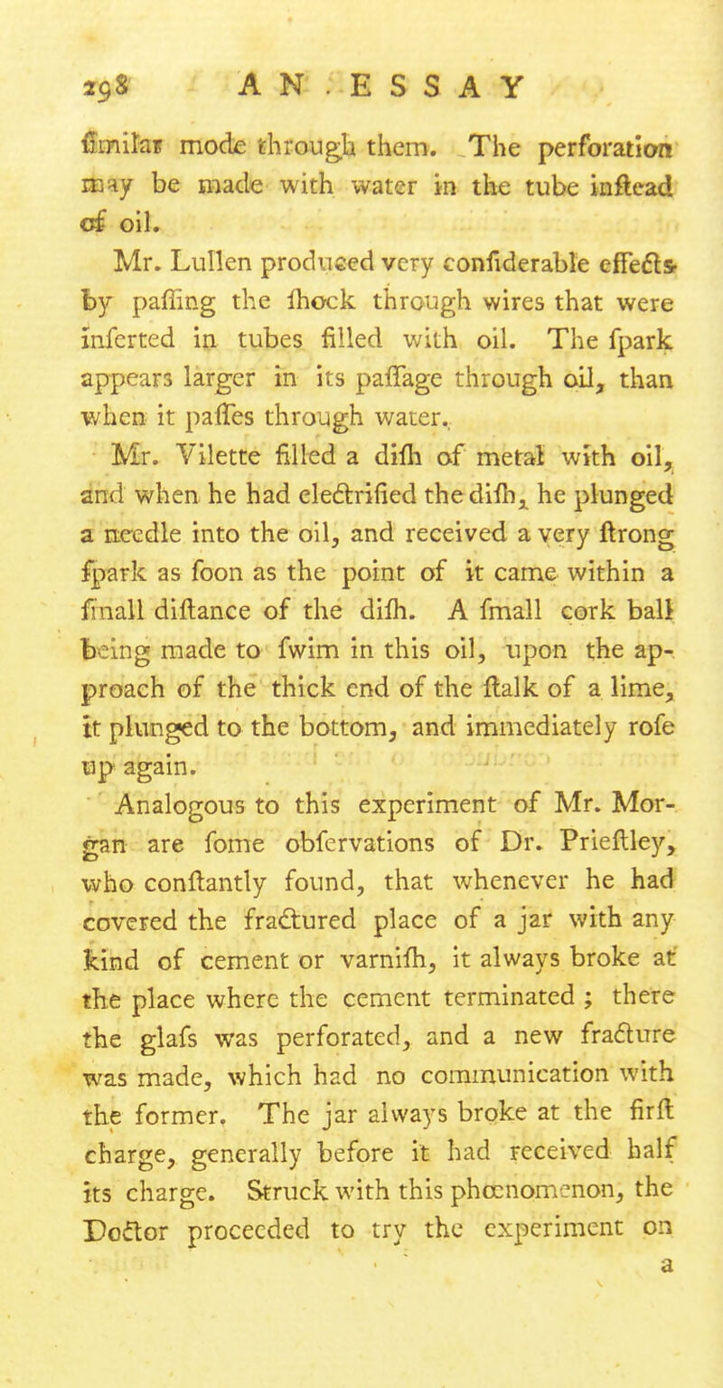 A N . E S S A Y mniks mode through them. The perforation may be made with water in the tube inftcad of oil. Mr. Lullen produced very considerable effects- by palling the fhock through wires that were inferred in tubes filled with oil. The fpark appears larger in its paffage through oil, than when it pafTes through water. Mr. Vilette filled a dim of metal; with oil, and when he had electrified thedilh, he plunged a needle into the oil, and received a very ftrong fpark as foon as the point of it came within a final! diftance of the difh. A fmall cork ball being made to fwim in this oil, upon the ap- proach of the thick end of the flalk of a lime, it plunged to the bottom, and immediately rofe up again. Analogous to this experiment of Mr. Mor- gan are fome obfervations of Dr. Prieftley, who conftantly found, that whenever he had covered the fractured place of a jar with any kind of cement or varnifh, it always broke at the place where the cement terminated ; there the glafs was perforated, and a new fracture was made, which had no communication with the former. The jar always broke at the fir ft charge, generally before it had received half its charge. Struck with this phecnomenon, the Bottor proceeded to try the experiment on a