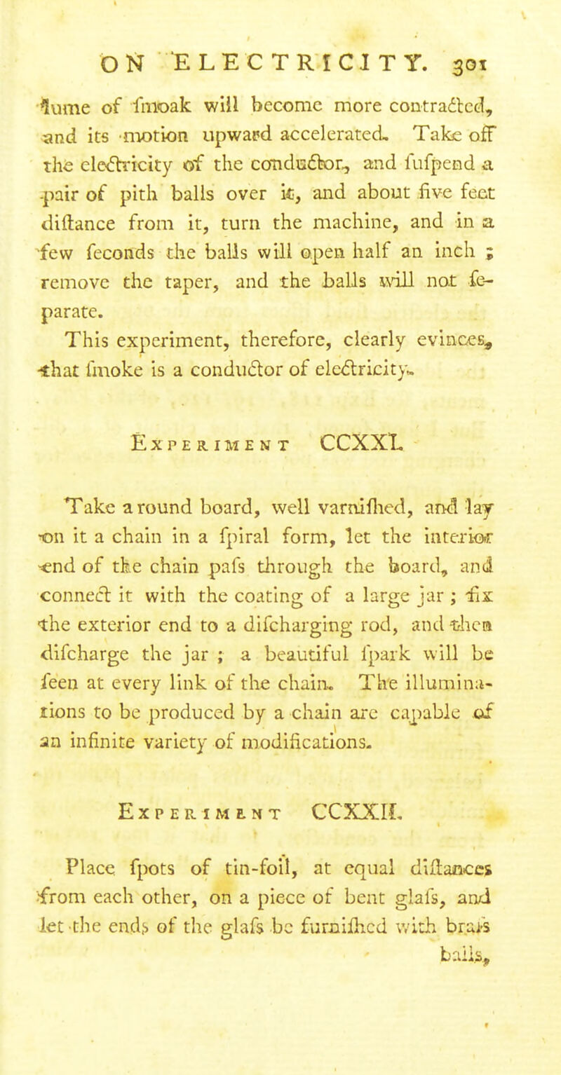 lume of fmoak will become more contracted, and its motion upward accelerated. Take off the electricity of the conductor,, and fufpend a -pair of pith balls over k, and about five feet diftance from it, turn the machine, and in a few feconds the balls will open half an inch ; remove the taper, and the balls will not £e- parate. This experiment, therefore, clearly evinces, *hat fmoke is a conductor of electricity* Experiment CCXXL Take around board, well varrtifhed, and lay Ton it a chain in a fpiral form, let the inte.rk>r -end of tke chain pafs through the board, and connect it with the coating of a large jar ; £x the exterior end to a difchargmg rod, and tlica difcharge the jar ; a beautiful fpark will be feen at every link of the chain. The illumina- tions to be produced by a chain are capable of an infinite variety of modifications. Experiment CCXXIL Place fpots of tin-foil, at equal diilaflccs •from each other, on a piece of bent glafs, an/i let the ends of the glafs be fumilhcd with brai-s bails,