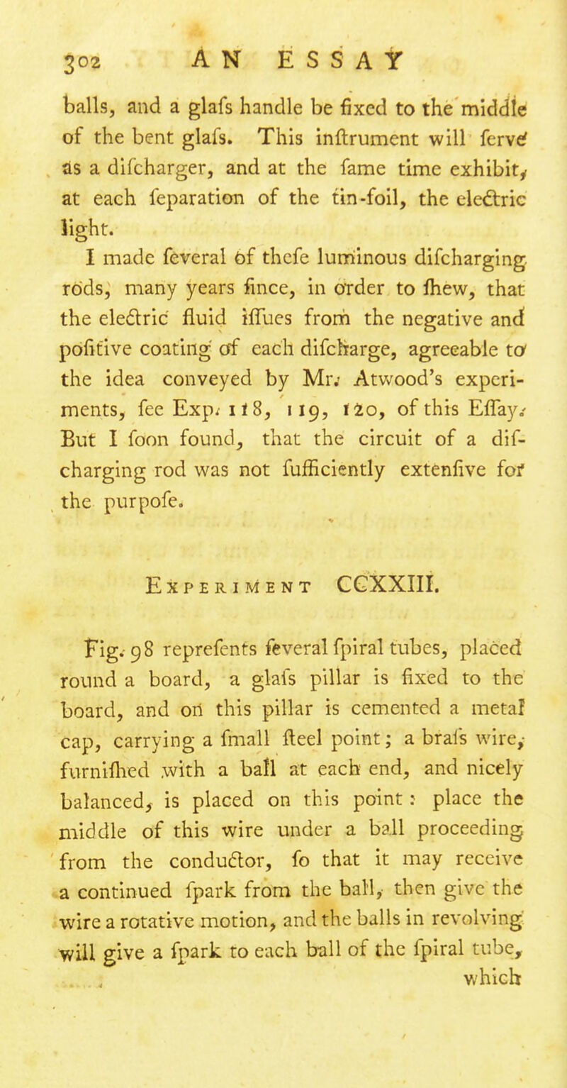 balls, and a glafs handle be fixed to the middle of the bent glafs. This inftrument will ferve' as a difcharger, and at the fame time exhibit, at each feparation of the tin-foil, the electric light. I made feveral of thcfe luminous difcharging rods, many years fince, in order to fhew, that the electric fluid iffues from the negative and pofitive coating of each difcfrarge, agreeable to the idea conveyed by Mr.- Atvvood's experi- ments, fee Exp, 118, 119, 120, of this Eflay.' But I foon found, that the circuit of a dif- charging rod was not fufficiently extenfive for the purpofe. Experiment CGXXIII. Fig. 98 reprefenrs feveral fpiral tubes, placed round a board, a glafs pillar is fixed to the board, and on this pillar is cemented a metal cap, carrying a fmall fteel point; a brais wire,- furniflied .with a ball at each end, and nicely balanced^ is placed on this point: place the middle of this wire under a ball proceeding from the conductor, fo that it may receive a continued fpark from the ball, then give the wire a rotative motion, and the balls in revolving wiH give a fpark to each ball of the fpiral tube, which
