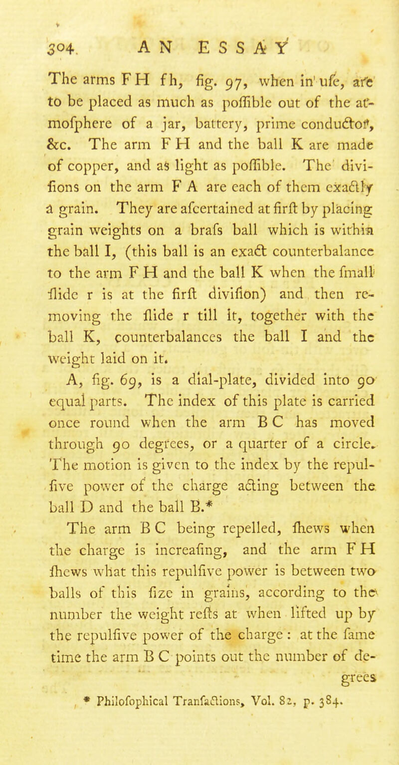 o°4. AN ESSAY The arms FH fh, fig. 97, whenin'ufe, afe to be placed as much as poffible out of the at- mofphere of a jar, battery, prime conductor, &c. The arm F H and the ball K are made of copper, and as light as poffible. The' divi- lions on the arm F A are each of them exactly a grain. They are afcertained at firft by placing grain weights on a brafs ball which is within the ball I, (this ball is an exact counterbalance to the arm F H and the ball K when the fmalt ilidc r is at the firft diviflon) and then re- moving the Aide r till it, together with the ball K, counterbalances the ball I and the weight laid on it. A, fig. 69, is a dial-plate, divided into 90 equal parts. The index of this plate is carried once round when the arm B C has moved through 90 degrees, or a quarter of a circle The motion is given to the index by the repul- five power of the charge acting between the ball D and the ball B.* The arm B C being repelled, mews when the charge is increasing, and the arm F H fhews what this repulfive power is between two balls of this fizc in grains, according to thc^ number the weight refts at when lifted up by the repulfive power of the charge : at the fame time the arm B C points out the number of de- grees * Philofophical Tranfaftions, Vol. 8;, p. 384.