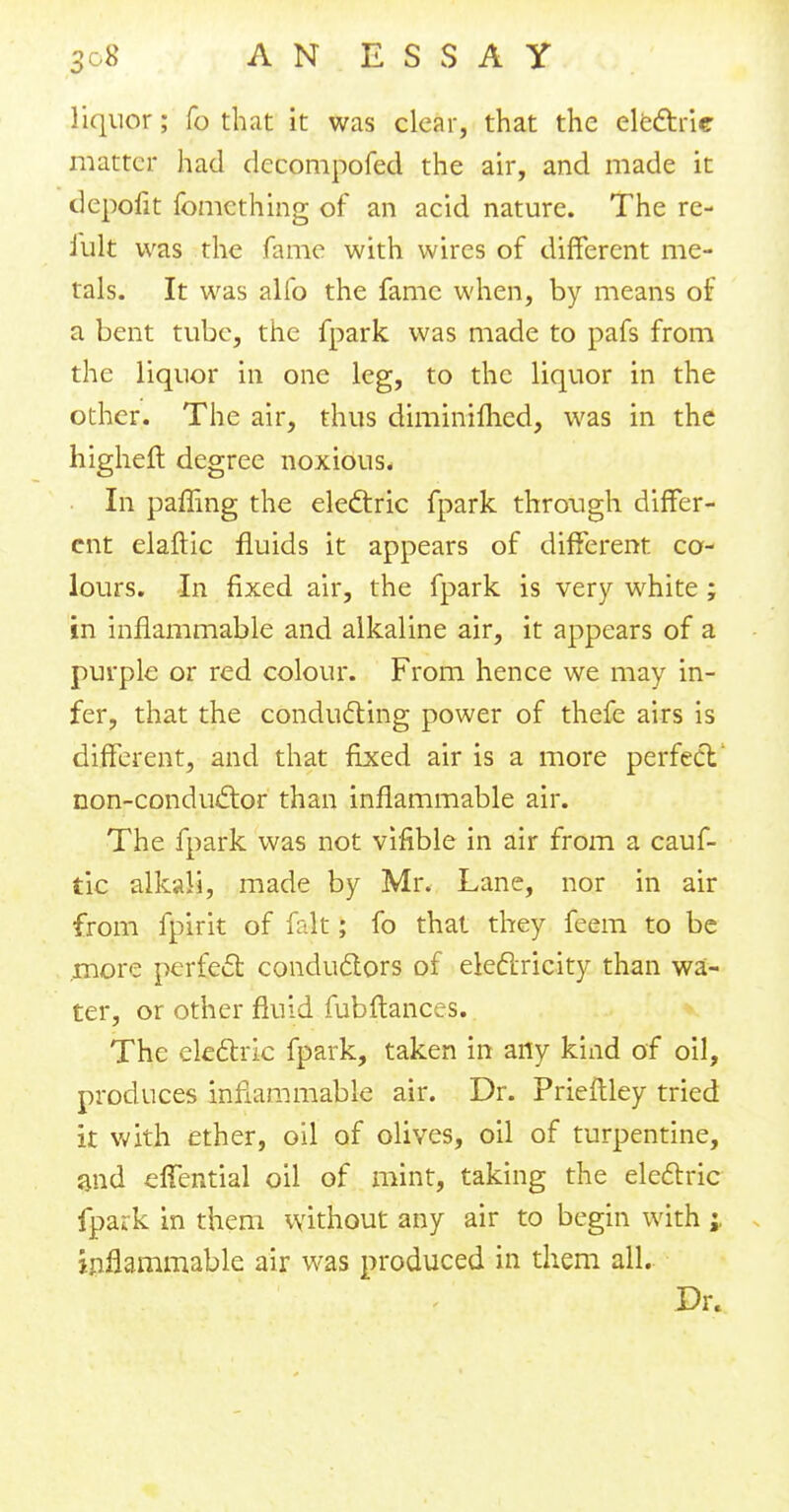 liquor; fo that it was clear, that the electric matter had decompofed the air, and made it depofit fomcthing of an acid nature. The re- mit was the fame with wires of different me- tals. It was alfo the fame when, by means of a bent tube, the fpark was made to pafs from the liquor in one leg, to the liquor in the other. The air, thus diminifhed, was in the higheft degree noxious. In paffing the electric fpark through differ- ent elaftic fluids it appears of different co- lours. In fixed air, the fpark is very white; in inflammable and alkaline air, it appears of a purple or red colour. From hence we may in- fer, that the conducting power of thefe airs is different, and that fixed air is a more perfect' non-conductor than inflammable air. The fpark was not vifible in air from a cauf- tic alkali, made by Mr. Lane, nor in air from fpirit of fait; fo that they feem to be more perfect conductors of electricity than wa- ter, or other fluid fubftances. The electric fpark, taken in any kind of oil, produces inflammable air. Dr. Prieftley tried it with ether, oil of olives, oil of turpentine, and effential oil of mint, taking the electric fpark in them without any air to begin with inflammable air was produced in them all. Dr.