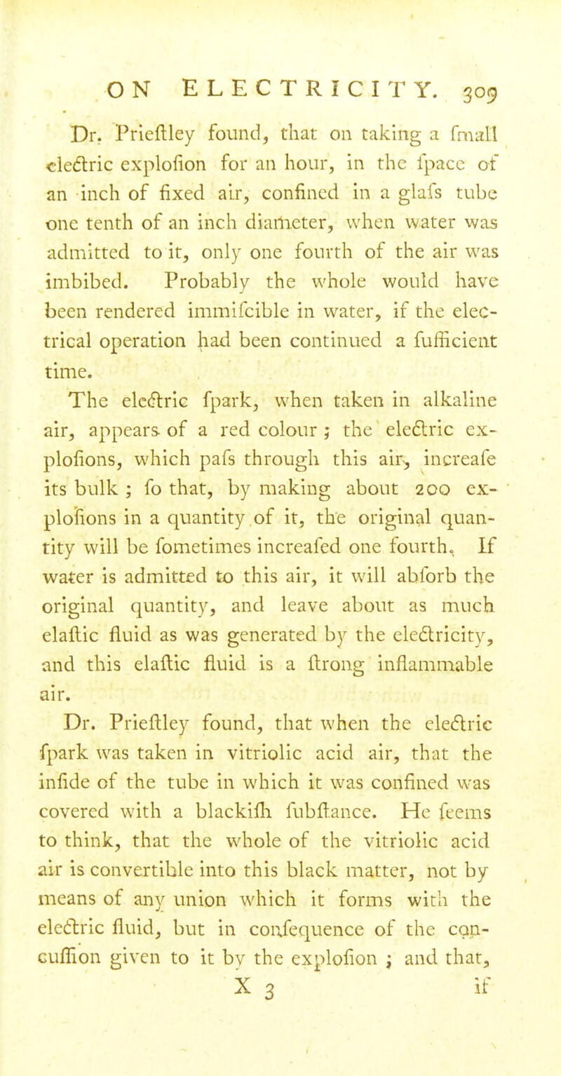 Dr. Prieftley found, that on taking a frnatl cledric explofion for an hour, in the fpacc of an inch of fixed air, confined in a glafs tube one tenth of an inch diameter, when water was admitted to it, only one fourth of the air was imbibed. Probably the whole would have been rendered immifcible in water, if the elec- trical operation had been continued a fufficient time. The electric fpark, when taken in alkaline air, appears of a red colour ; the electric ex- plosions, which pafs through this am, increafe its bulk ; fo that, by making about 200 ex- plosions in a quantity of it, the original quan- tity will be fometimes increafed one fourth. If water is admitted to this air, it will abforb the original quantity, and leave about as much elaftic fluid as was generated by the electricity, and this elaftic fluid is a ftrong inflammable air. Dr. Prieflley found, that when the electric fpark was taken in vitriolic acid air, that the infide of the tube in which it was confined was covered with a blackifli fubftance. He feems to think, that the whole of the vitriolic acid air is convertible into this black matter, not by means of any union which it forms with the electric fluid, but in conjequence of the cgn- cuflion given to it bv the explofion ; and that, X 3 if