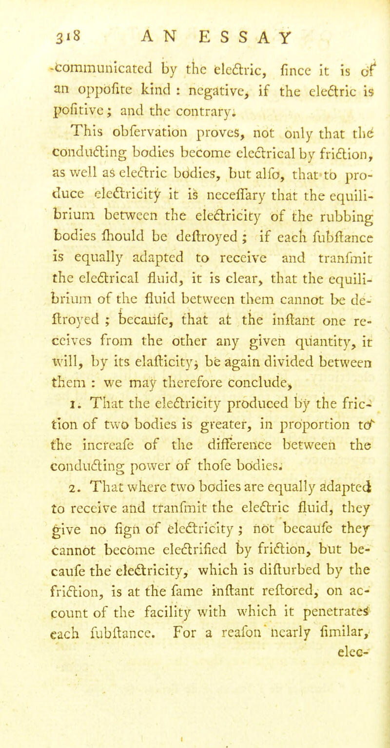 -Communicated by the electric, fince it is of an oppofite kind : negative, if the electric is pofitive; and the contrary. This obfervation proves, not only that the conducting bodies become electrical by friction, as well as electric bodies, but alfo, that to pro- duce electricity it LS neceffary that the equili- brium between the electricity of the rubbing bodies Ihould be deftroyed ; if each fubftance is equally adapted to receive and tranfmit the electrical fluid, it is clear, that the equili- brium of the fluid between them cannot be de- ftroyed ; becaufe, that at the inftant one re- ceives from the other any given quantity, it will, by its elafticityj be again divided between them : we may therefore conclude* 1. That the electricity produced by the fric- tion of two bodies is greater, in proportion toN the increafe of the difference between the conducting power of thofe bodies; 2. That where two bodies are equally adapted to receive and tranfmit the electric fluid, they give no fign of electricity; not becaufe they cannot become electrified by friction, but be- caufe the electricity, which is difturbed by the friction, is at the fame inftant reftored, on ac- count of the facility with which it penetrates each fubftance. For a reafon' nearly limilar, elec- i