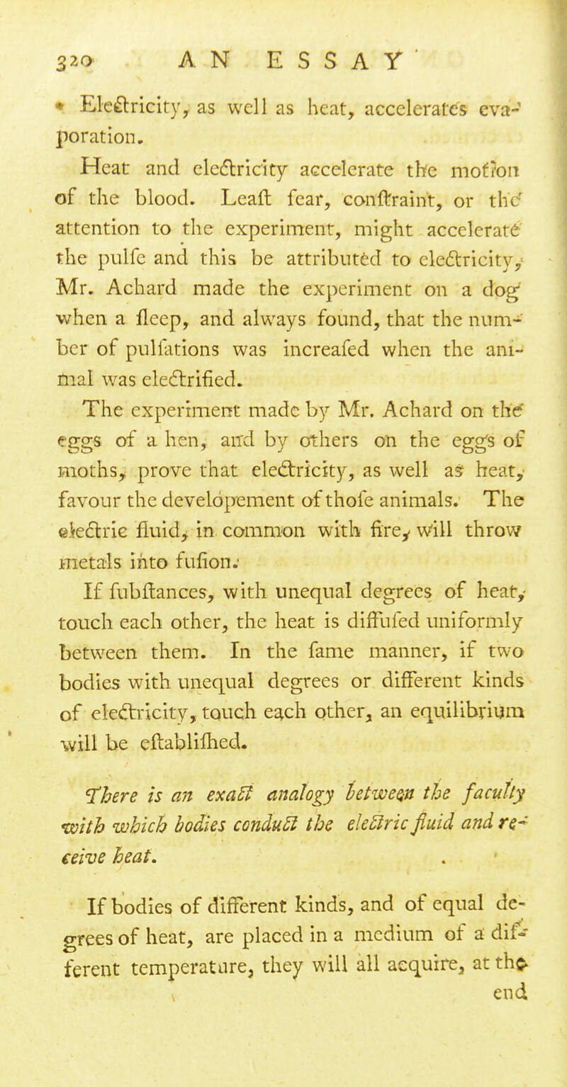 • Ele&ricity, as well as heat, accelerates eva- poration. Heat and electricity accelerate the mof?on of the blood. Leaft fear, conftraint, or the' attention to the experiment, might accelerate the pulfe and this be attributed to electricity,- Mr. Achard made the experiment on a dog when a ileep, and always found, that the num- ber of pulfations was increafed when the ani- mal was electrified. The experiment made by Mr. Achard on the' eggs of a hen, and by others on the egg's of moths, prove that electricity, as well as- heat, favour the developement of thofe animals. The e.Vectrie fluid, in common with firey will throw metals into fufion.' If fubftances, with unequal degrees of heat,- touch each other, the heat is diffufed uniformly between them. In the fame manner, if two bodies with unequal degrees or different kinds of electricity, touch each other, an equilibrium will be eftablifhed. 'There is an exatl analogy between the faculty tsoith which bodies conducl the elettric fluid and re- ceive heat. If bodies of different kinds, and of equal de- grees of heat, are placed in a medium of a dif- ferent temperature, they will all acquire, at th$ end