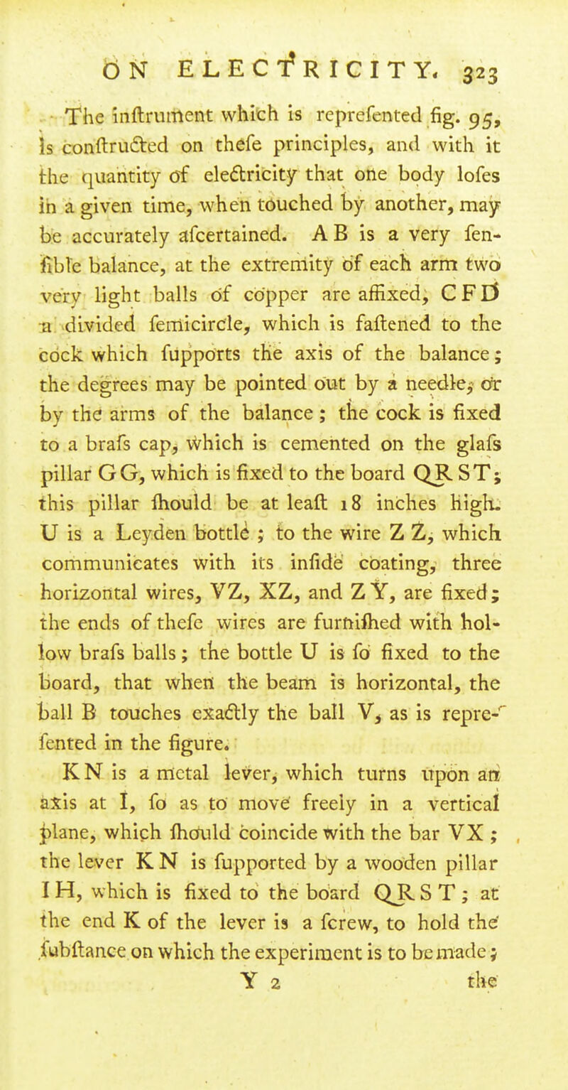 The inftrument which is reprefented fig. 95, is conftru&ed on thefe principles, and with it the quantity of electricity that one body lofes in a given time, when touched by another, may be accurately afcertained. A B is a very fen- feblfe balance, at the extremity of each arm two yciv light balls of copper are affixed, CFEf a divided femicirc'le, which is fattened to the cock which fupports the axis of the balance; the degrees may be pointed out by a needle.; cor by the arms of the balance ; the cock is fixed to a brafs cap, which is cemented on the glafs pillar GG, which is fixed to the board QR ST; this pillar mould be at leaft 18 inches high. U is a Leyden bottle ; to the wire Z 2, which communicates with its infide coating, three horizontal wires, VZ, XZ, and Z Y, are fixed ; the ends of thefe wires are furnlfhed with hol- low brafs balls; the bottle U is fd fixed to the board, that when the beam is horizontal, the ball B touches exactly the ball V* as is repre-' fcnted in the figure. K N is a metal lever, which turns upon an axis at I, fo as to move freely in a vertical plane, which mould coincide with the bar VX ; the lever K N is fupported by a wooden pillar I H, which is fixed to the board Q_R S T ; at the end K of the lever is a fcrew, to hold the fubftance on which the experiment is to be made; Y 2 the