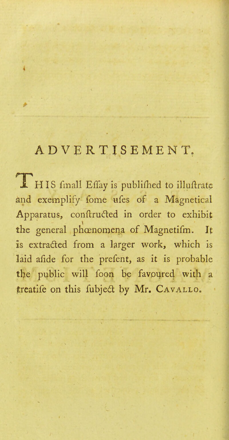 x HIS fmall Effay is publifhed to illuftratc and exemplify fome ufes of a Magnetical Apparatus, conftru&ed in order to exhibit the general phoenomena of Magnetifm. It is extracted from a larger work, which is laid afide for the prefent, as it is probable the public will foon be favoured with a jtreatife on this fubject by Mr. Cavallo.