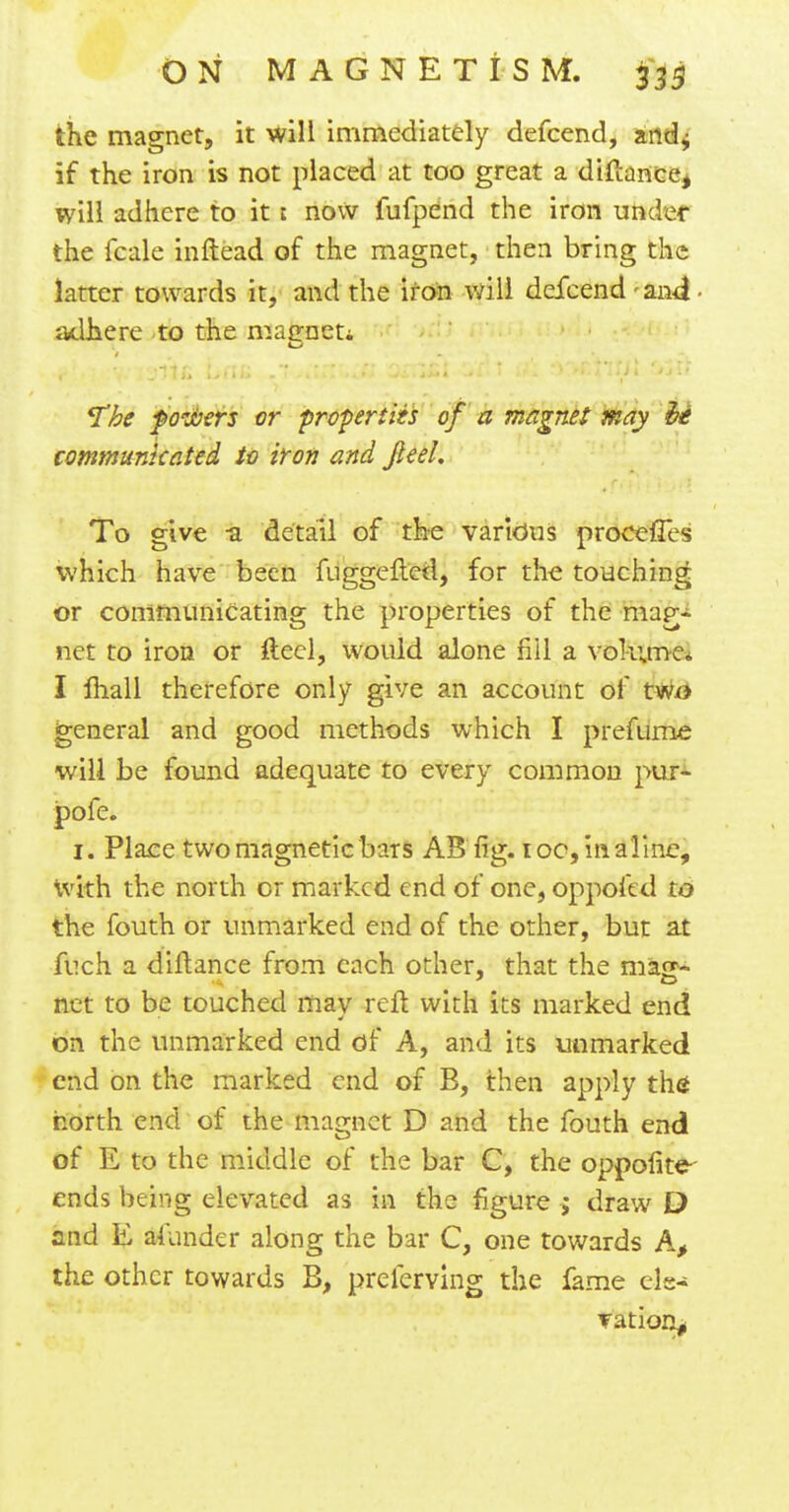 the magnet, it will immediately defcend, and; if the iron is not placed at too great a diftance, will adhere to it i now fufpend the iron under the fcale inftead of the magnet, then bring the latter towards it, and the iron will defcend -and- adhere to the maeneti The f rubers or properties of a magnet may it communicated to iron and Jleel, To give -a detail of the various procefTes which have been fuggefted, for the touching or communicating the properties of the mar- net to iron or fteel, would alone fill a volume* I mall therefore only give an account of two general and good methods which I prefume will be found adequate to every common pur- pofe. 1. Place two magnetic bars AS fig. 10c, in aline, with the north or marked end of one, oppoftd to the fouth or unmarked end of the other, but at fuch a diftance from each other, that the masr- net to be touched may reft with its marked end on the unmarked end of A, and its unmarked end on the marked end of B, then apply the north end of the magnet D and the fouth end of E to the middle of the bar C, the oppofite- ends being elevated as in the figure $ draw D and E afunder along the bar C, one towards A, the other towards B, preferving the fame ele- vation^