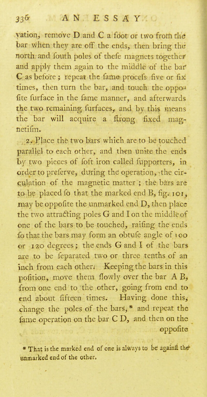 yation, remove D and C a foot or two from the bar when they arc off the ends, then bring the north and fouth poles of thefe magnets together and apply them again to the middle of the bai* C as before ; repeat the fame procefs five or fix times, then turn the bar, and touch the oppo-j fite furface in the fame manner, and afterwards the two remaining, fur faces, and by this means the bar will acquire a ftrong fixed mag- netifm. 2. Place the two bars which are to be touched parallel to each other, and then unite the ends by two pieces of foft iron called fupporters, in order to preferve, during the operation, -the cir- culation of the magnetic matter ; the bars are to be placed fo that the marked end B, fig. ior, may be oppofite the unmarked end D, then place the two attracting poles G and I on the middle of one of the bars to be touched, raifing the ends fo that the bars may form an obtufe angle of i oo or 120 degrees; the ends G and I of the bars are to be feparated two or three tenths of an inch from each other.' Keeping the bars in this pofition, move them flowly over the bar A B> from one end to the other, going from end to end about fifteen times. Having done this, change the poles of the bars, * and repeat the fame operation on the bar C D, and then on the oppofite * That is the marked end of one is always to be againft the?- unmarked end of the other.