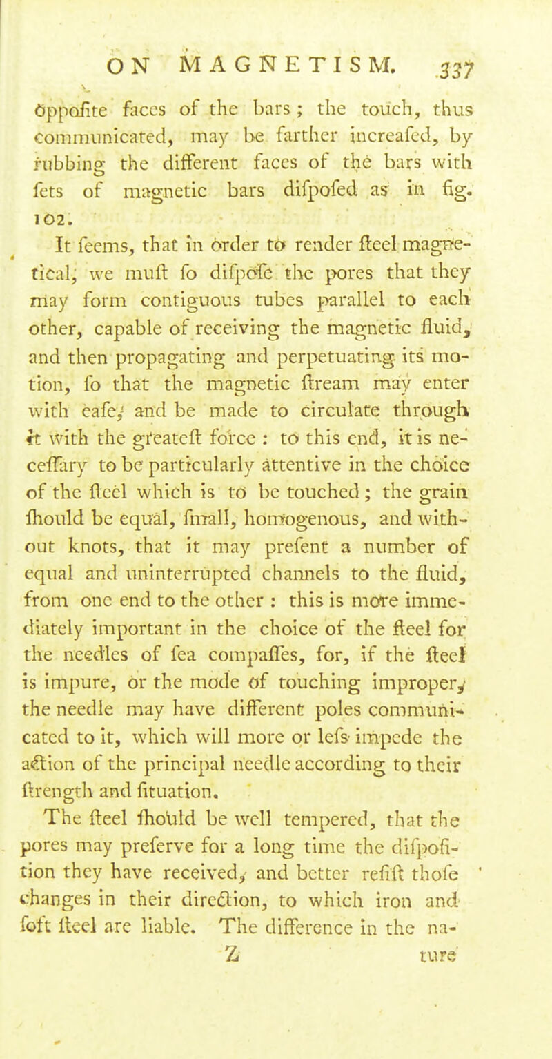 Oppoiite faces of the bars; the touch, thus Communicated, may be farther increafed, by rubbiner the different faces of the bars with fets of magnetic bars difpofed as in fig. 102. It feems, that in order to render fteel magrre- tical, we mult fo diipofc the pores that they may form contiguous tubes parallel to each other, capable of receiving the magnetic fluid, and then propagating and perpetuating its mo- tion, fo that the magnetic ftream may enter with eafe,J and be made to circulate through it with the greateft force : to this end, it is ne- ceffhry to be particularly attentive in the choice of the fteel which is to be touched ; the grain fhould be equal, fmall, homogenous, and with- out knots, that it may prefent a number of equal and uninterrupted channels to the fluid, from one end to the other : this is more imme- diately important in the choice of the fteel for the needles of fea compafles, for, if the flee} is impure, Or the mode of touching improper^ the needle may have different poles communi- cated to it, which will more or lefs- impede the action of the principal needle according to their ftrength and fituation. The fteel fliould be well tempered, that the pores may preferve for a long time the difpofi- tion they have received,- and better refift thofe changes in their direction, to which iron and feft fteel are liable. The difference in the na- Z ture