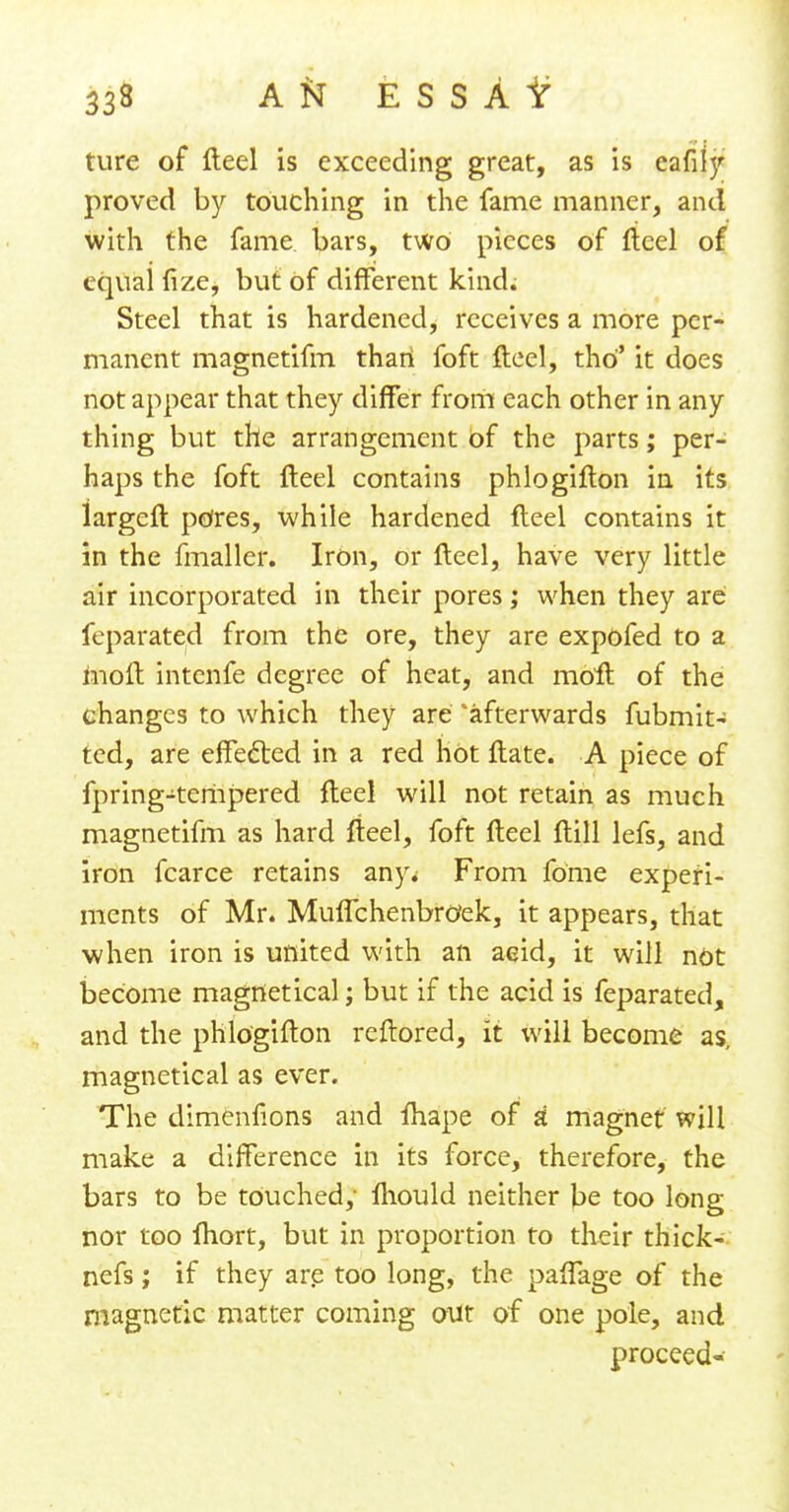 ture of fteel is exceeding great, as is eafily proved by touching in the fame manner, and with the fame bars, two pieces of fteel of equal fize, but of different kind. Steel that is hardened, receives a more per- manent magnetifm thari foft fteel, tho it does not appear that they differ from each other in any thing but the arrangement of the parts; per- haps the foft fteel contains phlogifton in its largeft pores, while hardened fteel contains it in the fmaller. Iron, or fteel, have very little air incorporated in their pores; when they are feparated from the ore, they are expofed to a moft intenfe degree of heat, and moil of the changes to which they are 'afterwards fubmit- ted, are effected in a red hot ftate. A piece of fpring-tempered fteel will not retain as much magnetifm as hard fteel, foft fteel ftill lefs, and iron fcarce retains any; From fome experi- ments of Mr. MufTchenbrOek, it appears, that when iron is united with an acid, it will not become magfletical; but if the acid is feparated, and the phlogifton reftored, it will become as, magnetical as ever. The dimenftons and ihape of a magnet will make a difference in its force, therefore, the bars to be touched, fliould neither be too long nor too lhort, but in proportion to their thick- nefs; if they are too long, the paffage of the magnetic matter coming out of one pole, and proceed-