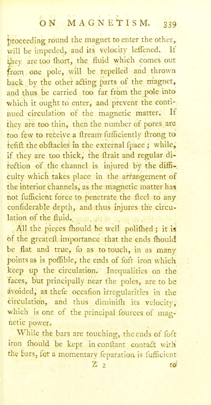 proceeding round the magnet to enter the other,, will be impeded, and its velocity leffcned. If tjaey are too Ihort, the fluid which comes out from one pole, will be repelled and thrown back by the other acting parts of the magnet, and thus be carried too far from the pole into which it ought to enter, and prevent the conti- nued circulation of the magnetic matter. If they are too thin, then the number of pores are too few to receive a ftrearrr fufficiently ftrong to fefift the obftacles in the external fpace ; while, I ' if they are too thick, the ftrait and regular di- rection of the channel is injured by the diffi- culty which takes place in the arrangement of the interior channels, as the magnetic matter has not fufficient force to penetrate the flecl to any considerable depth, and thus injures the circu- lation of the fluid. All the pieces fhould be well polilhed; it is of the greater! importance that the ends fhould be flat and true, fo as to touch, in as many points as is poflible, the ends of foft iron which keep up the circulation. Inequalities on the faces, but principally near the poles, are to be avoided, as thefe occafion irregularities in the circulation, and thus diminilh its velocity, which is one of the principal fources of mag- netic power. While the bars are touching, the ends of foft iron mould be kept in conftant contact with' the bars, for a momentary reparation, is fufficient- Z 2 toJ