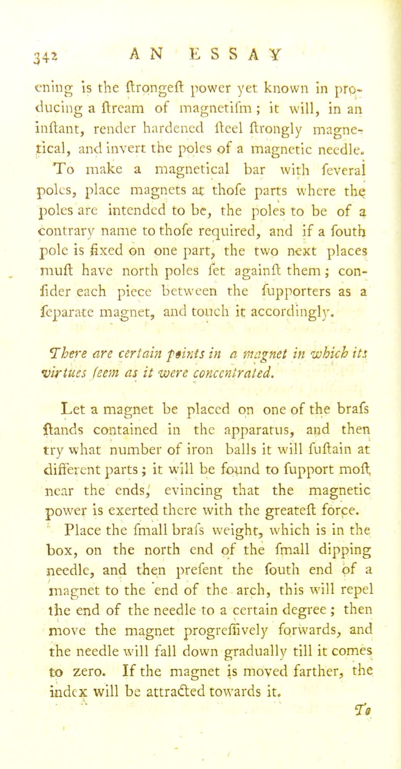 ening is the ftrongeft power yet known in pro- ducing a ftream of magnetifm; it will, in an inftant, render hardened fteel ftrongly magne- tical, and invert the poles of a magnetic needle. To make a magnetical bar with feverai poles, place magnets at thofe parts where the poles are intended to be, the poles to be of a contrary name to thofe required, and if a fouth pole is fixed on one part, the two next places muft have north poles fet againft them; con- fider each piece between the fupporters as a feparate magnet, and touch it accordingly. There are certain f tints in a magnet in which it: virtues feem as it were concentrated. Let a magnet be placed on one of the brafs {lands contained in the apparatus, and then try what number of iron balls it will fuftain at different parts; it will be found to fupport moll near the ends, evincing that the magnetic power is exerted there with the greatefl force. Place the fmall brafs weight, which is in the box, on the north end of the fmall dipping needle, and then prefent the fouth end of a magnet to the end of the arch, this will repel the end of the needle to a certain degree ; then move the magnet progreffively forwards, and the needle will fall down gradually till it comes to zero. If the magnet is moved farther, the index will be attracted towards it.