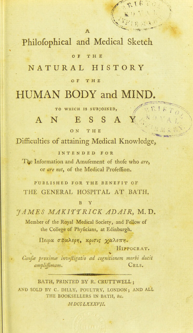 Philofophical and Medical Sketch O F T H E NATURAL HISTORY OF THE HUMAN BODY and MIND. TO WHICH IS SUBJOINED, • AN ESSAY ^ •'•/). ON THE V '' Difficulties of attaining Medical Knowledge, INTENDED FOR T^e Information and Amufement of thofe who are^ or are not, of the Medical Profeflion. PUBLISHED FOR THE BENEFIT OF THE GENERAL HOSPITAL AT BATH. B Y JAMES MAKITTRICK ABAIR, M. D. Member of the Royal Medical Society, and Fellow of the College of Phyficians, at Edinburgh. HiPPOCRAT. Caiifes proximo; inve/ligatio ad cognitionem morbi ducit ampUJfpnam. Cels. BATH, PRINTED BY R. CRUTTWELL 5 AND SOLD BY C. DILLY, POULTRY, LONDON; AND ALL THE BOOKSELLERS IN BATH, &c. MDCCLXXXVII.