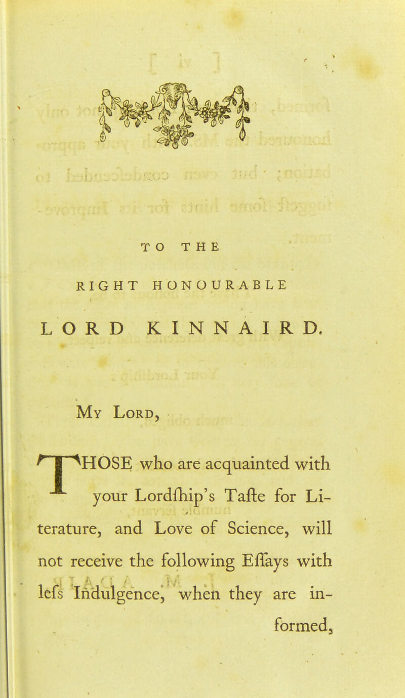 T O T H E RIGHT HONOURABLE L O RD KINNAIRD. My Lord, ^ I ^HOSE who are acquainted with your Lordfhip's Tafte for Li- terature, and Love of Science, will not receive the following Effays with lefs Indulgencej when they are in- formedj