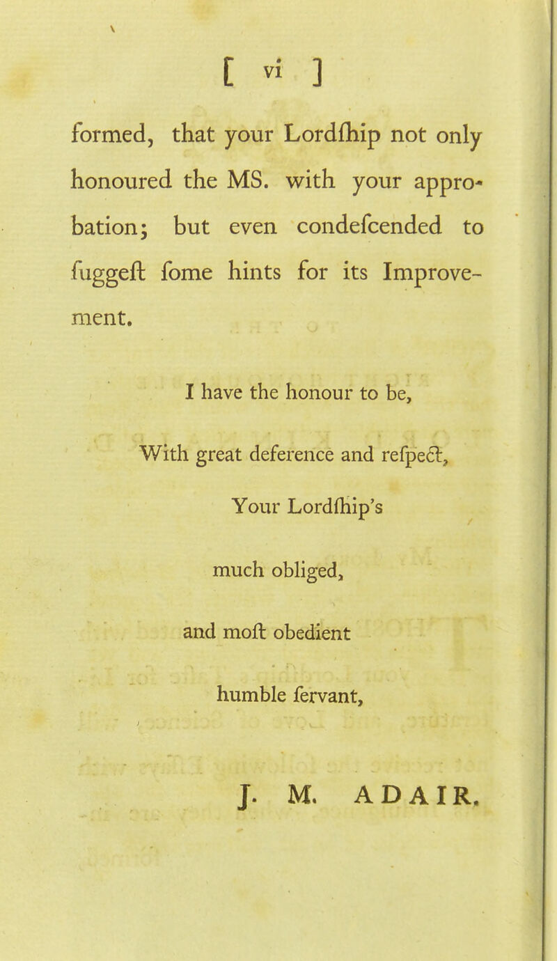 formed, that your LordQiip not only honoured the MS. with your appro- bation; but even condefcended to fuggeft fome hints for its Improve- ment. I have the honour to be. With great deference and refped. Your Lordfhip's much obliged, and moft obedient humble fervant. J. M. ADAIR,