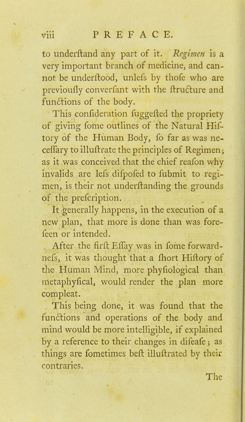 • • • vm PREFACE. to underftand any part of it. Regimen is a very important branch of medicine, and can- not be underflood, unlefs by thofe who are previoufly converfant with the ll:ru6lure and funftions of the body. This confideration fuggefled the propriety of giving fome outhnes of the Natural Hif- tory of the Human Body, fo far as was ne- ceflary to illuftrate the principles of Regimen; as it was conceived that the chief reafon why invalids are lefs difpofed to fubmit to regi- men, is their not underftanding the grounds of the prefcription. It generally happens, in the execution of a new plan, that more is done than was fore- feen or intended. After the firfl Effay was in fome forward- nefs, it was thought that a fhort Hiftory of the Human Mind, more phyfiological than metaphyfical, would render the plan more compleat. This being done, it was found that the fun6lions and operations of the body and mind would be more intelligible, if explained by a reference to their changes in difeafe; as things are fometimes beft illuftrated by their contraries. The