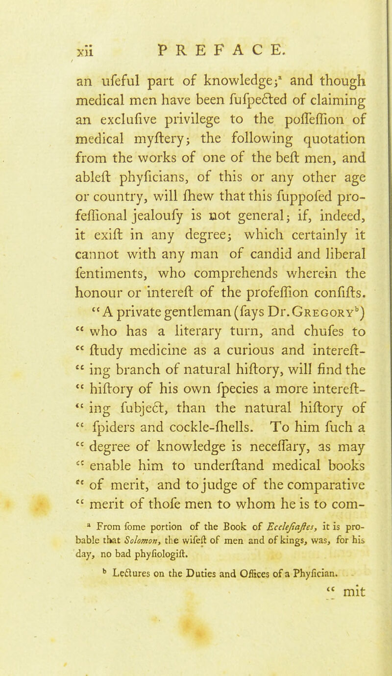 an ufeful part of knowledge and though medical men have been fufpe6led of claiming an exclufive privilege to the polTeflion of medical myflery; the following quotation from the works of one of the beft men, and ableft phyficians, of this or any other age or country, will fhew that this fuppofed pro- feffional jealoufy is not general j if, indeed, it exift in any degreej which certainly it cannot with any man of candid and liberal fentiments, who comprehends wherein the honour or intereft of the profeffion confifts. A private gentleman (fays Dr. Gregory'')  who has a literary turn, and chufes to  ftudy medicine as a curious and intereft-  ing branch of natural hiftory, will find the  hiftory of his own fpecies a more intereft- *' ing fubje6l, than the natural hiftory of  fpiders and cockle-fhells. To him fuch a  degree of knowledge is neceflary, as may  enable him to underftand medical books of merit, and to judge of the comparative  merit of thofe men to whom he is to com- * From fome portion of the Book of Ecclejiaftes, it is pro- bable that Solomon, the wifeft of men and of kings, was, for his day, no bad phyfiologift. Ledures on the Duties and Offices of a Phyfician.  mit