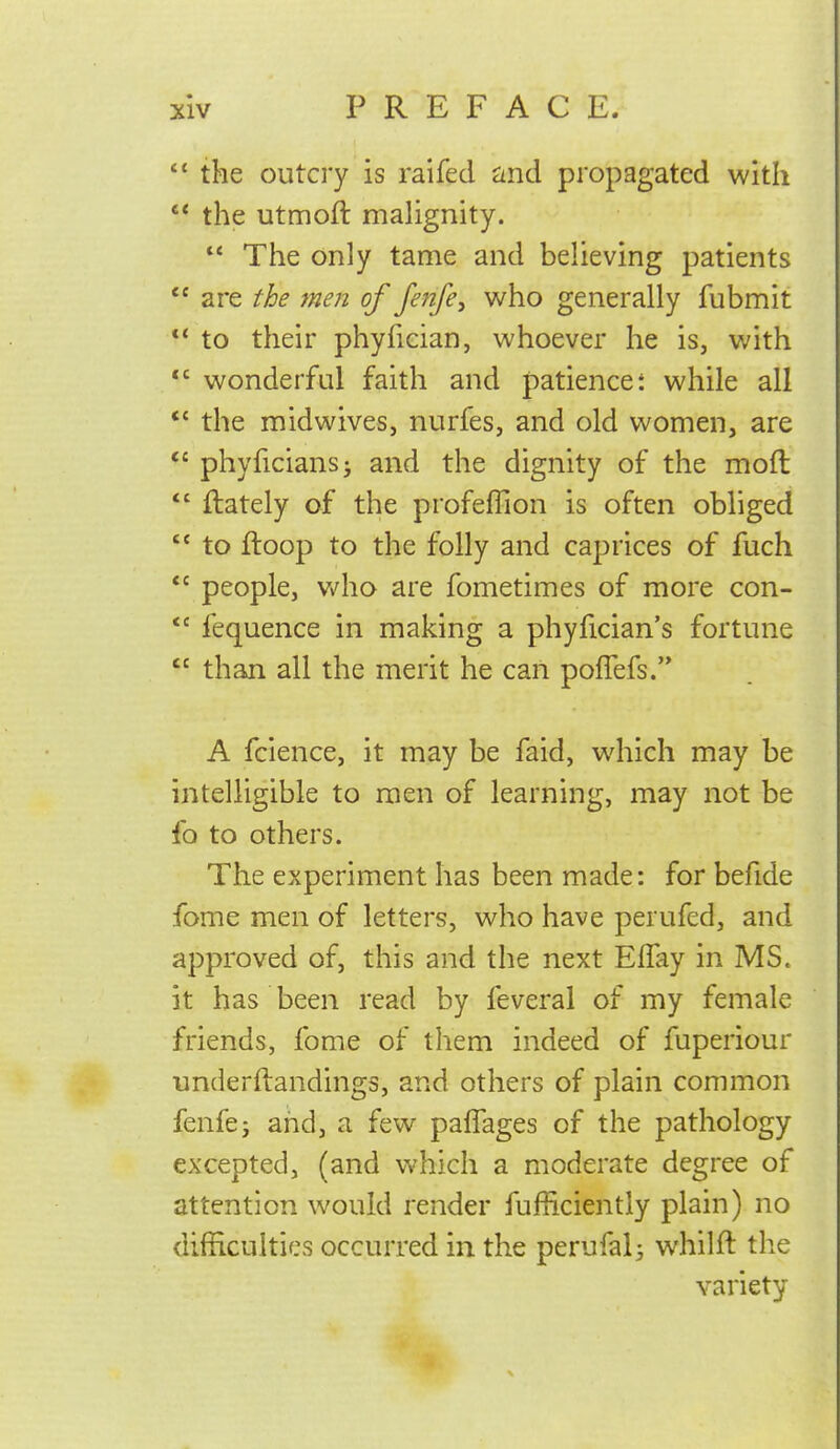 the outcry is raifed and propagated with  the utmoft malignity.  The only tame and believing patients  are the men of Jenfe^ who generally fubmit  to their phyfician, whoever he is, with *' wonderful faith and patience t while all *' the mid wives J nurfes, and old women, are  phyficians; and the dignity of the moft  {lately of the profeffion is often obliged  to ftoop to the folly and caprices of fuch  people, v/ho are fometimes of more con-  fequence in making a phyfician's fortune  than all the merit he can poflefs. A fcience, it may be faid, which may be intelligible to men of learning, may not be fo to others. The experiment has been made: for befide fome men of letters, who have perufed, and approved of, this and the next Eflay in MS. it has been read by feveral of my female friends, fome of them indeed of fuperiour underftandings, and others of plain common fenfej and, a few palTages of the pathology excepted, (and Vv'hich a moderate degree of attention would render fufficiently plain) no difficulties occurred in the perufal^ whilfl the variety