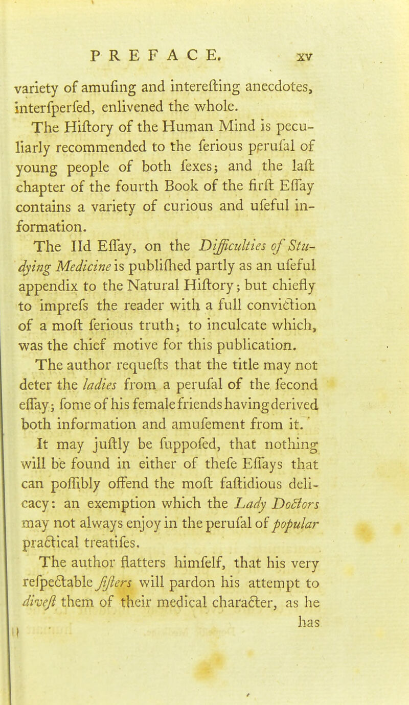 variety of amufing and interefting anecdotes, interfperfed, enlivened the whole. The Hiftory of the Human Mind is pecu- liarly recommended to the ferious perufal of young people of both fexesj and the laft chapter of the fourth Book of the firft Effay contains a variety of curious and ufeful in- formation. The I Id Eflay, on the Difficulties of Stii- dying Medicine is publifhed partly as an ufeful appendix to the Natural Hiftory; but chiefly to imprefs the reader with a full conviclion of a moft ferious truth; to inculcate which, was the chief motive for this publication. The author requefts that the title may not deter the ladies from a perufal of the fecond eflay; fome of his female friends havingderived both information and amufement from it. It may juftly be fuppofed, that nothing will be found in either of thefe Eflays that can pofllbly offend the moft faftidious deli- cacy: an exemption which the Lady DoSiors may not always enjoy in the perufal oipopular pra6lical treatifes. The author flatters himfelf, that his very refpeclable fjlers will pardon his attempt to divefi them of their medical chara6ter, as he has