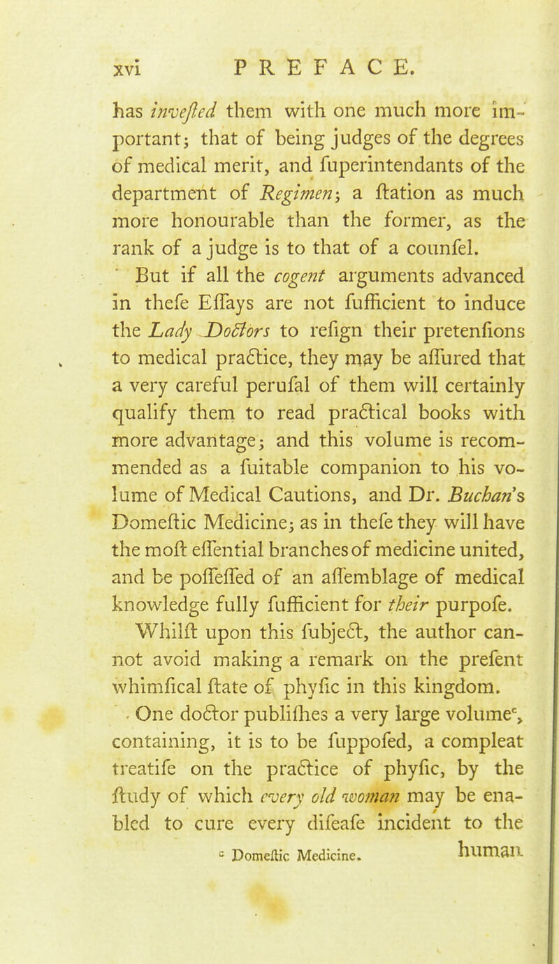 has invejled them with one much more im- portant j that of being judges of the degrees of medical merit, and fuperintendants of the department of Regimen-, a ftation as much more honourable than the former, as the rank of a judge is to that of a counfel. But if all the cogent arguments advanced in thefe EfTays are not fuflicient to induce the Lady .Dodiors to refign their pretenfions to medical pra6lice, they may be affured that a very careful perufal of them will certainly qualify them to read pradlical books with more advantage j and this volume is recom- mended as a fuitable companion to his vo- lume of Medical Cautions, and Dr. Buchans Domeftic Medicine^ as in thefe they will have the moft eflential branches of medicine united, and be pofTefTed of an affemblage of medical knowledge fully fufficient for their purpofe. Whilft upon this fubjeft, the author can- not avoid making a remark on the prefent whimfical ftate of phyfic in this kingdom. . One doftor publifhes a very large volume% containing, it is to be fuppofed, a compleat treatife on the praftice of phyfic, by the ftudy of which every old woman may be ena- bled to cure every difeafe incident to the = Domeftic Medicine. humSR