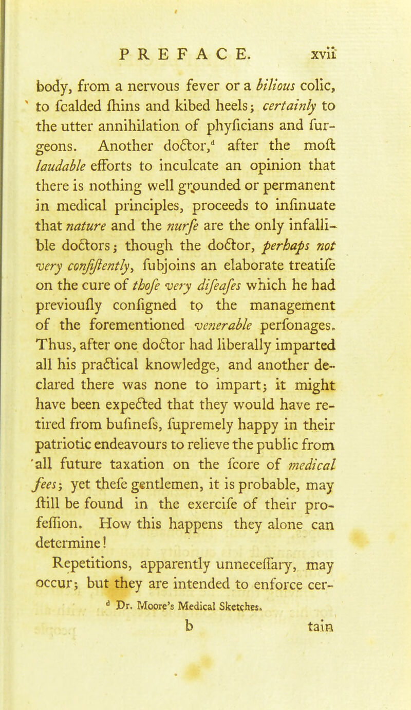 PREFACE. xvii- body, from a nervous fever or a bilious colic, ' to fcaided fhins and kibed heels; certai?ily to the utter annihilation of phyficians and fur- geons. Another doftor/ after the moft laudable efforts to inculcate an opinion that there is nothing well grounded or permanent in medical principles, proceeds to infinuate that nature and the nurfe are the only infalli- ble doftors; though the do6tor, perhaps not 'uery conjiftently, fubjoins an elaborate treatife on the cure of thofe very difeafes which he had previoufly configned to the management of the forementioned venerable perfonages. Thus, after one do6lor had liberally imparted all his pradlical knowledge, and another de- clared there was none to impart; it might have been expe6ted that they would have re- tired from bufmefs, fupremely happy in their patriotic endeavours to relieve the public from 'all future taxation on the fcore of medical fees-, yet thefe gentlemen, it is probable, may flill be found in the exercife of their pro- feffion. How this happens they alone can determine! Repetitions, apparently unnecelfary, may occur; but they are intended to enforce cer- ^ Dr. Moore's Medical Sketches. b tain