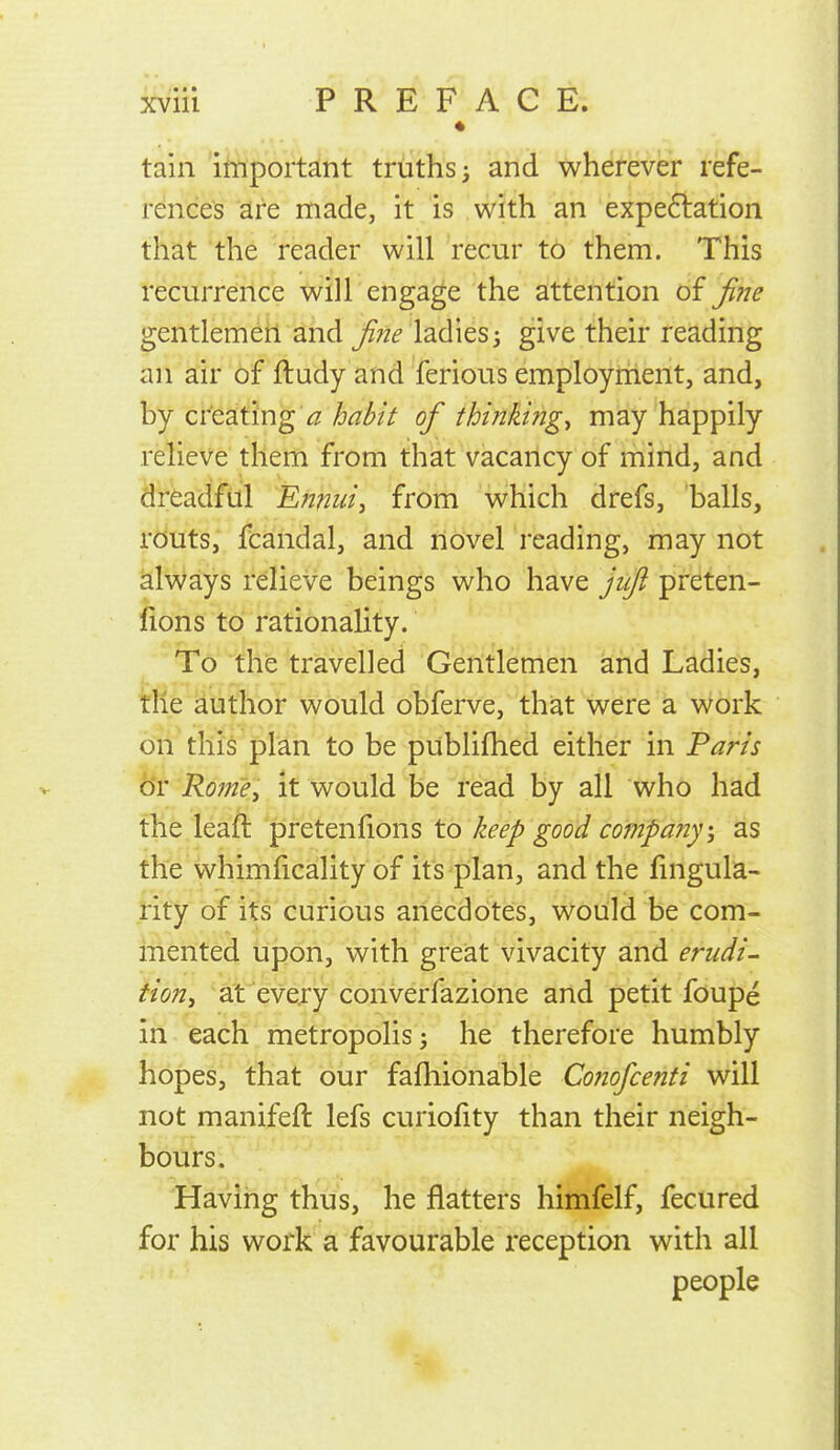 * tain important truths ^ and wherever refe- rences are made, it is with an expe6lation that the reader will recur to them. This recurrence will engage the attention oi fine gentlemen and fine ladies i give their reading an air of ftudy and ferious employment, and, by creating \2/j<7^/V ofi thinkings may happily relieve them from that vacancy of mind, and dreadful Ennuis from which drefs, balls, routs, fcandal, and ilovel reading, may not ^Iv^ays relieve beings who have jiift preten- fions to rationality. To the travelled Gentlemen and Ladies, the author would obferve, that were a work on this plan to be publifhed either in Paris or RoinCi it would be read by all who had the leafl pretenfions to keep good company, as the whimlicality of its plan, and the fingula- rity of its curious anecdotes, would be com- mented upon, with great vivacity and erudi- tion, at every converfazione and petit foupe in each, metropolis 3 he therefore humbly hopes,' tliat our fafliionable Conofcenti will not manifeft lefs curiofity than their neigh- bours. ^ Having thus, he flatters himfelf, fecured for his work a favourable reception with all people