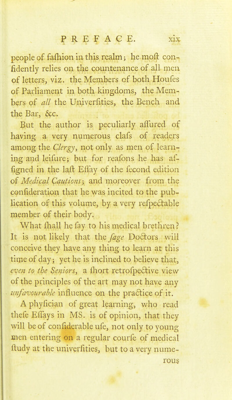 people of fafhion in this, realm j he moft con- fidently relies on, the countenance of all men of letters, viz. the Members of both Houfes of ParHament in both kingdoms, the Mem- bers of the Univerfities, the Bench and the Bar, &c. But the author is peculiarly afliired of having a very numerous clafs of readers among the Clergyy not only as men of learn- ing and leifurej but for reafons he has af- figned in the lafl Eflay of the fecond edition of Medical Cautions y and moreover from the confideration that he was incited to the pub- lication of this volume, by a very refpeftable member of their body. What fhall he fay to his medical brethren? It is not likely that the fage Do6lors will conceive they have any thing to learn at this time of day; yet he is inclined to believe that, eve?! to the Seniors, a fhort retrofpe6live view of the principles of the art may not have any imfavourahle influence on the pra6lice of it. A phyfician of great learning, who read thefe Effays in MS. is of opinion, that they will be of confiderable ufe, not only to young men entering on a regular courfe of medical ftudy at the univerfities, but to a very nume- rous