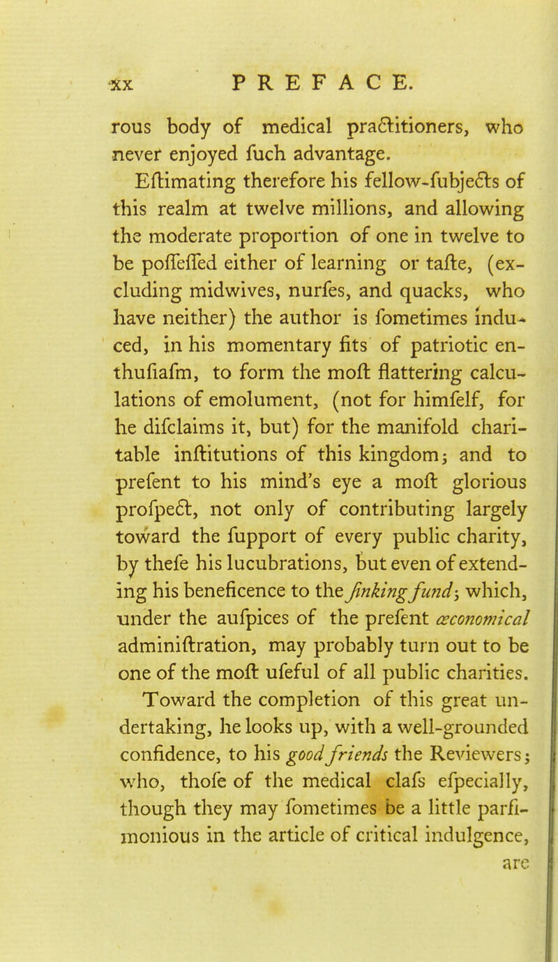 rous body of medical pra6titioners, who never enjoyed fuch advantage. Eftimating therefore his fellow-fubjefls of this realm at twelve millions, and allowing the moderate proportion of one in twelve to be poffefled either of learning or tafte, (ex- cluding midwives, nurfes, and quacks, who have neither) the author is fometimes indu- ced, in his momentary fits of patriotic en- thufiafm, to form the moft flattering calcu- lations of emolument, (not for himfelf, for he difclaims it, but) for the manifold chari- table inftitutions of this kingdom j and to prefent to his mind's eye a moft glorious profpefl, not only of contributing largely toward the fupport of every public charity, by thefe his lucubrations, but even of extend- ing his beneficence to the fmkingfund-j which, under the aufpices of the prefent ceconomical adminiftration, may probably turn out to be one of the moft ufeful of all public charities. Toward the completion of this great un- dertaking, he looks up, with a well-grounded confidence, to his good friends the Reviewers; who, thofe of the medical clafs efpecially, though they may fometimes be a little parfi- monious in the article of critical indulgence, are