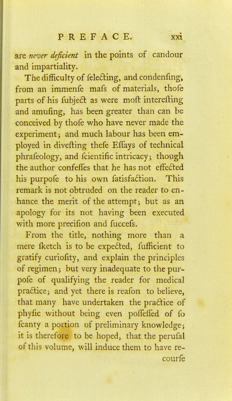 are never deficient in the points of candour and impartiality. The difficulty of felefting, and condenfing, from an immenfe mafs of materials, thofe parts of his fubjeft as were moft interefling and amufing, has been greater than can be conceived by thofe who have never made the experiment j and much labour has been em- ployed in divefting thefe Eflays of technical phrafeology, and fcientific intricacy j though the author confeffes that he has not efFe6led his purpofe to his own fatisfa6lion. This remark is not obtruded on the reader to en- hance the merit of the attempt j but as an apology for its not having been executed with more precifion and fuccefs. From the title, nothing more than a mere Iketch is to be expe6led, fufficient to gratify curiofity, and explain the principles of regimen J but very inadequate to the pur- pofe of qualifying the reader for medical practice; and yet there is reafon to believe, that many have undertaken the praftice of phyfic without being even polTefled of fo fcanty a portion of preliminary knowledge; it is therefore to be hoped, that the perufal of this volume, will induce them to have re- courfe