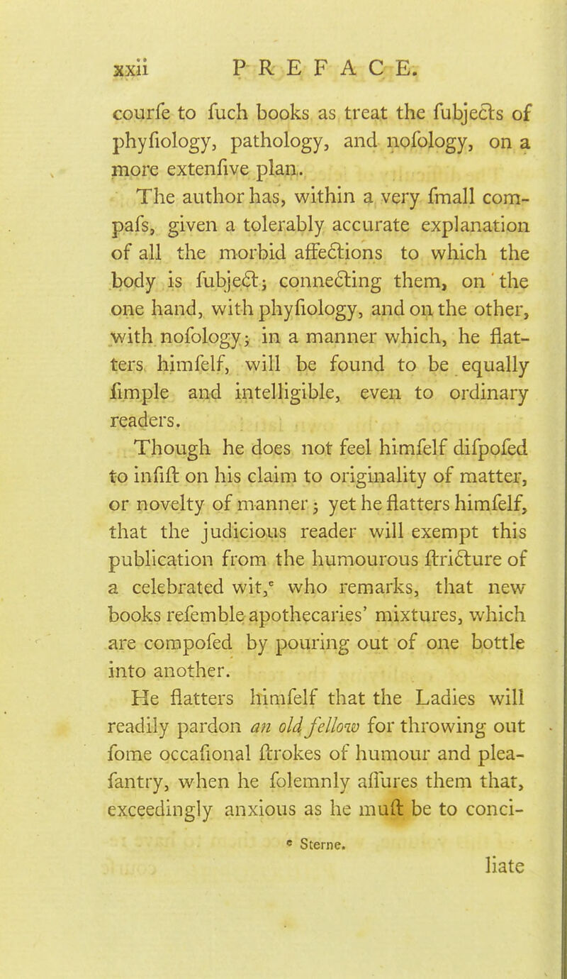 courfe to fuch books as treat the fubjecls of phyfiology, pathology, and nofology, on a more extenfive plan. The author has, within a very fmall com- pafs, given a tolerably accurate explanation of all the morbid affeftions to which the body is fubje(Slj conne6ling them, on the one hand, with phyfiology, and on the other, with nofology; in a manner which, he flat- ters, himfelf, will be found to be equally fimple and intelligible, even to ordinary readers. Though he does not feel himfelf difpofed to infill on his claim to originality of matter, or novelty of manner 5 yet he flatters himfelf, that the judicious reader will exempt this publication from the humourous flrifture of a celebrated wit, who remarks, that new books refemble apothecaries' mixtures, which are compofed by pouring out of one bottle into another. He flatters hiaifelf that the Ladies will readily pardon a?i old fellow for throwing out fome occafional ftrokes of humour and plea- fantry, when he folemnly allures them that, exceedingly anxious as he muft be to conci- * Sterne. liate