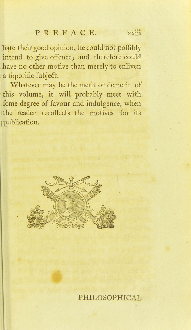 Hate their good opinion, he could not pofTibly intend to give offence j and therefore could have no other motive than merely to enliven a foporific fubje6l. Whatever may be the merit or demerit of this volume, it will probably meet with ; fome degree of favour and indulgence, when ithe reader recolle6ls the motives for its ] publication. PHILOSOPHICAL