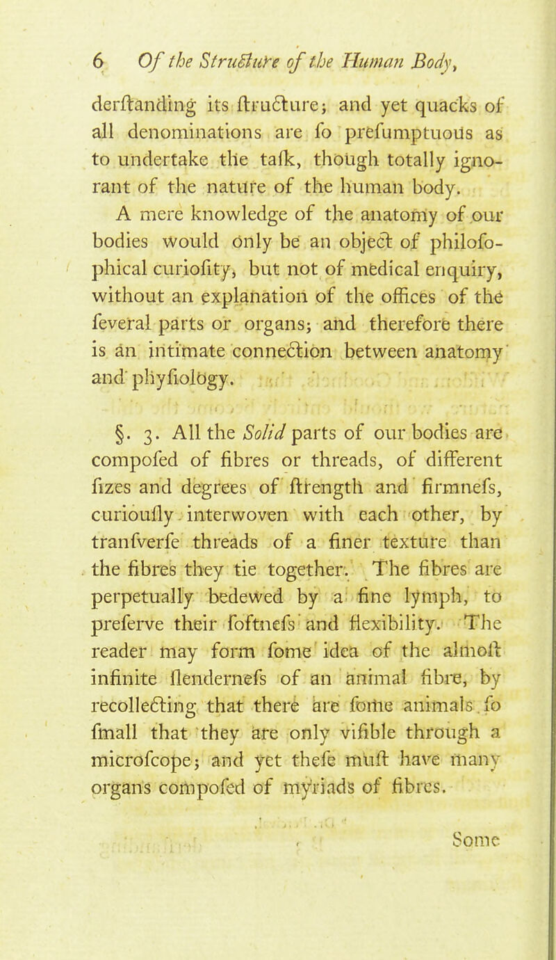 derflanding its ll:i-a6larej and yet quacks of all denominations are fo prefumptuous as to undertake the talk, though totally igno- rant of the nature of the human body. A mere knowledge of the anatomy of our bodies would only be an object of philofo- phical curiofity, but not of mfedical enquiry, without an explanation of the offices of the feveral parts or organs; and therefore there is an intimate connection between anatorny' and'phyfioltigy. §. 3. All the Solid parts of our bodies are compofed of fibres or threads, of different fizes and degrees of fttength and firmnefs, curioufly. interwoven with each other, by tranfverfe threads of a finer texture than the fibres they tie together. The fibres are perpetually bedeviled by a; fine lymph, to preferve their foftnefs and fiexibility.i '-Trhe reader may form fome idea of the alriioll: infinite flendernefs of an animal fibre, by recolleCfing that there bre foitie animals .fo fmall that - they are only vifible through a microfcopej and yet thefe mtift have many organs cottipofed of myriads of fibres. Some