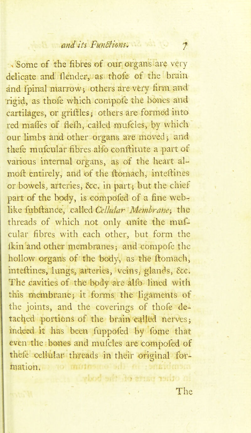 . Some of the fibres of our oi-gans are very delicate and flender,-as thofe of the brain and fpinal marrow 5 others are very firm and rigid, as thofe which compofe the bones and cartilages, or griflles; others are formed into red maffes of fiefli, called mufcies, by which our lim.bs and other organs a're moved ^ and thefe mufcular fibres alfo conftitute a part of various internal organs, as of the heart al- mofl entirely, and of the ftomach, inteftines or bowelsj arteries, &c. in part-; but the chief part of the body, is compofed of a fine web- like fubftance, called Cellular Membrane-, the threads of which not only unite the muf- cular fibres with each other, but form the ikin'and other membranes; and compofe the hollow organs of the body, as the ftomach, inteftines, lungs, arteries, veins, glands, &c. The cavities of the body are alfo lined with this membrane^ it forms the ligaments of the joints, and the coverings of thofe de- tached portions of the brain called nerves ^ iindeed it has been fuppofed by fome that even the bones and mvifcles are compofed of thefe cellular threads in their original for- mation.