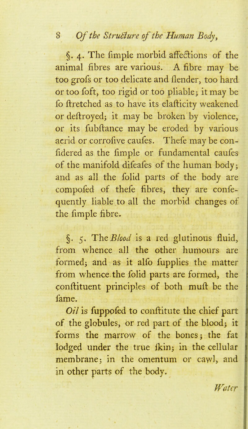 §.4. The fimple morbid afFe6Hons of the animal fibres are various. A fibre may be too grofs or too delicate and (lender, too hard or too foft, too rigid or too pliable j it may be fo ilretched as to have its elaflicity weakened ordeflroyed; it maybe broken by violence, or its fubflance may be eroded by various acrid or corrofive caufes. Thefe may be con- fidered as the fimple or fundamental caufes of the manifold difeafes of the human bodyj and as all the folid parts of the body are compofed of thefe fibres, they are confe- quently liable to all the morbid changes of the fimple fibre. §. 5, The Blood Is a red glutinous fluid, from whence all the other humours are formedi and as it alfo fupplies the matter from whence, the folid parts are formed, the conflituent principles of both mufl be the fame. Oil is fuppofed to conftitute the chief part of the globules, or red part of the bloody it forms the marrow of the bones j the fat lodged under the true ikin; in the cellular membrane; in the omentum or caw), and in other parts of the body.