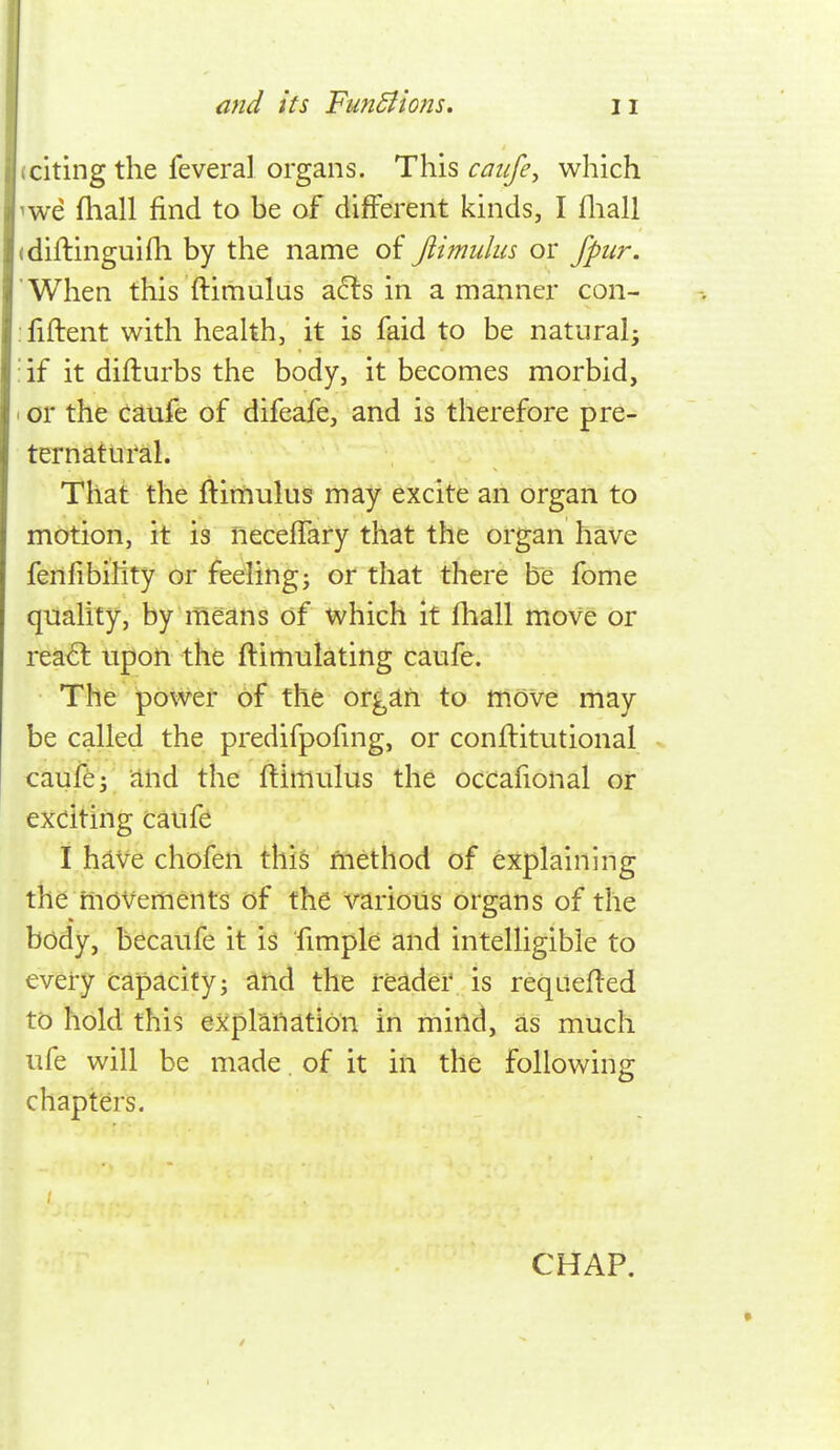 citing the feveral organs. This caiife^ which we fliall find to be of different kinds, I fliall diflinguifh by the name oi Jiimuhis or fpiir. When this ftimulas a6ts in a manner con- fident with heahh, it is faid to be natural^ :if it diflurbs the body, it becomes morbid, ' or the caufe of difeafe, and is therefore pre- ternatural. That the ftimulus may excite an organ to motion, it is neceffary that the organ have fenfibility or feeling j or that there be fome quality, by means of which it fhall move or rea<5l upon the ftimulating caufe. The power of the org^h to move may be called the predifpofmg, or conflitutional caufe J and the ftimulus the occafional or exciting cauf^ I hive chofen this method of eX:plaining the movements of the various organs of the body, becaufe it is fimple and intelligible to every capacity; and the reader is requeued to hold this expraiiation in mind, as much ufe will be made. of it in the following chapters. CHAP.