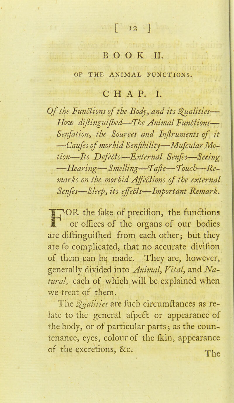 [ ^2 ] B O O K II. OF THE ANIMAL FUNCTIONS. CHAP. I. of the FmiBions of the Body^ and its ^alities— How dijiingiiijhed—The Animal FunBiom-— Senfation, the Sources and Injiruments of it —Caufes of morbid Senfbility—MufcularMo- tion—Its DefeSts—External Senfes—Seeing —Hearing—Stnelling—T^afte— 'Touch—Re- marks on the morbid Aff'eBions of the external Senfes—Sleeps its effeSls—Important Remark. F^OR the fake of precifion, the fun6lions or offices of the organs of our bodies are diflinguifhed from each other j but they are fo complicated, that no accurate divifion of them can be made. They are, however, generally divided into Animal^ Vital, and Na- tural, each of which will be explained when we treat of them. The ^alities are fuch circumftances as re- late to the general afpeft or appearance of the body, or of particular parts; as the coun- tenance, eyes, colour of the (kin, appearance of the excretions, &c. rpi ^