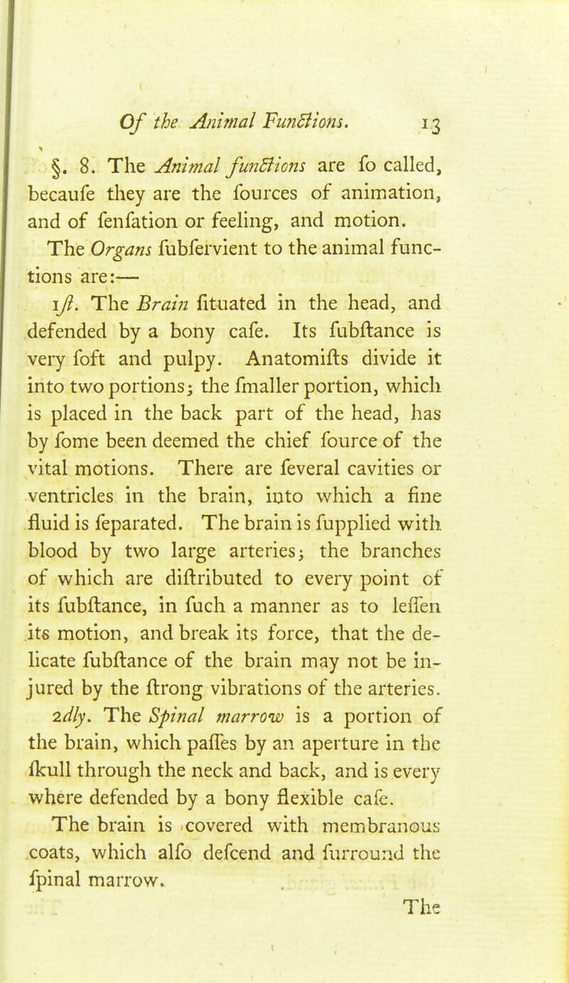 §. 8. The Animal funBiom are fo called, becaufe they are the fources of animation, and of fenfation or feeling, and motion. The Organs fubfervient to the animal func- tions are:— \Jl. The Brain fituated in the head, and defended by a bony cafe. Its fubftance is very foft and pulpy. Anatomifts divide it into two portions; the fmaller portion, which is placed in the back part of the head, has by fome been deemed the chief fource of the vital motions. There are feveral cavities or ventricles in the brain, into which a fine fluid is feparated. The brain is fupplied with blood by two large arteries; the branches of which are diftributed to every point of its fubftance, in fuch a manner as to lefTen its motion, and break its force, that the de- licate fubftance of the brain may not be in- jured by the ftrong vibrations of the arteries. 2dly. The Spinal marrow is a portion of the brain, which paftes by an aperture in the Ikull through the neck and back, and is every where defended by a bony flexible cafe. The brain is covered with membranous coats, which alfo defcend and furround the fpinal marrow. The