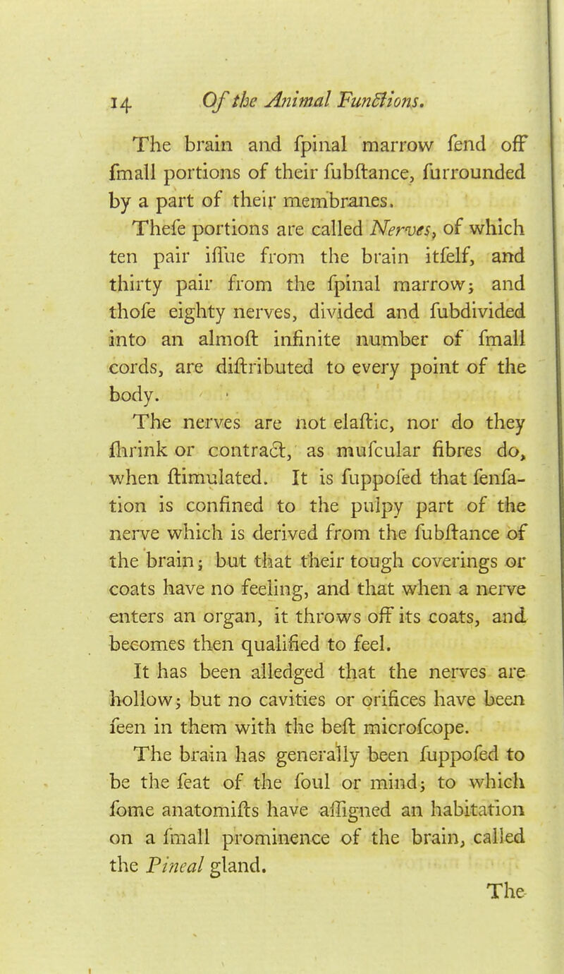 The brain and fpinal marrow fend off fmall portions of their fubftance, furrounded by a part of their membranes. Thefe portions are called Nerves^ of which ten pair iflue from the brain itfelf, and thirty pair from the fpinal marrow; and thofe eighty nerves, divided and fubdivided into an almoft infinite number of fmall cords, are diftributed to every point of the body. The nerves are not elaftic, nor do they flirink or contracl, as mufcular fibres do, when ftimulated. It is fuppoied that fenfa- tion is confined to the pulpy part of the nerve which is derived from the fubftance of the brain; but that their tough coverings or coats have no feeling, and that when a nerve enters an organ, it throws off its coats, and becomes then qualified to feel. It has been alledged that the nerves are hollow; but no cavities or orifices have been feen in them with the beft microfcope. The brain has generally been fuppofed to be the feat of the foul or mind; to which fome anatomifls have affigned an habitation on a fmall prominence of the brain, called the Pineal gland. The- \