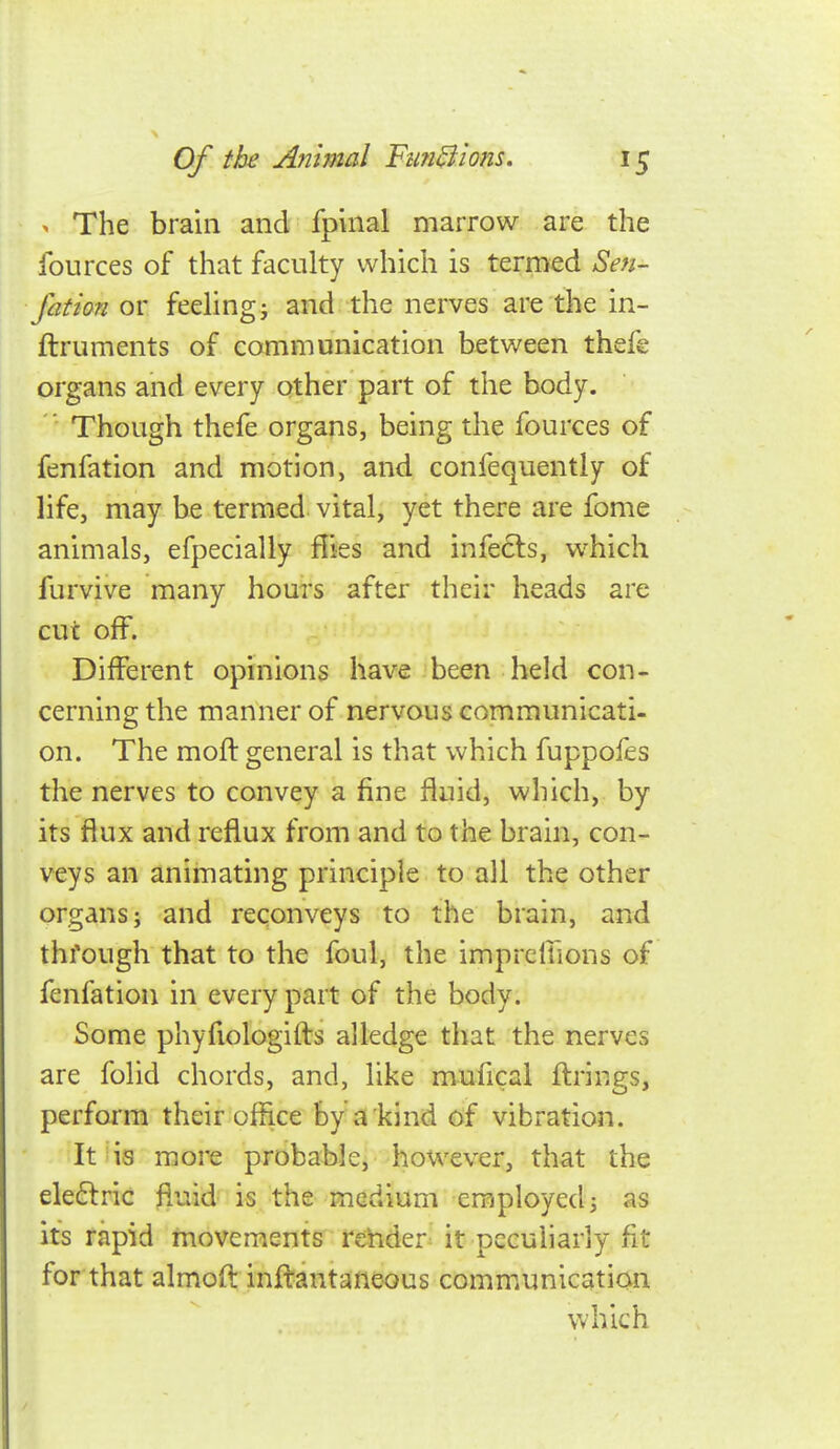 > The brain and fpinal marrow are the fources of that faculty which is termed Sen- fation or feehngj and the nerves are the in- ftruments of communication between thefe organs and every other part of the body.  Though thefe organs, being the fources of fenfation and motion, and confequently of life, may be termed vital, yet there are fome animals, efpecially Hies and infects, which furvive many hours after their heads are cut off. Different opinions have been held con- cerning the manner of nervous communicati- on. The moft general is that which fuppoles the nerves to convey a fine fluid, which, by its flux and reflux from and to the brain, con- veys an animating principle to all the other organs; and reconveys to the brain, and thfough that to the foul, the imprcffions of fenfation in every part of the body. Some phyfiologifts alledge that the nerves are folid chords, and, like mufical firings, perform their office by a kind of vibration. It is more probable, however, that the eleftric fluid is the medium employed; as its rapid movements render it pccuharly fit for that almofl inflantaneous communication which