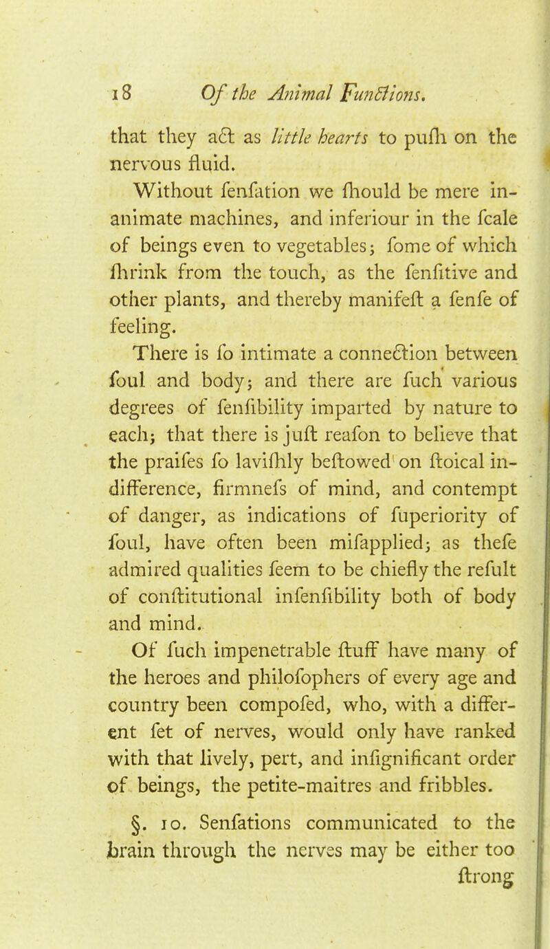 that they a6l as little hearts to pufli on the nervous fluid. Without fenfation we fliould be mere in- animate machines, and inferiour in the fcale of beings even to vegetables ^ fome of which flirink from the touch, as the fenfitive and other plants, and thereby manifeft a fenfe of feeling. There is fo intimate a connexion between foul and body; and there are fuch various degrees of fenfibility imparted by nature to each J that there is juft reafon to believe that the praifes fo lavifhly beftowed on ftoical in- difference, firmnefs of mind, and contempt of danger, as indications of fuperiority of foul, have often been mifappliedj as thefe admired qualities feem to be chiefly the refult of conftitutional infenfibility both of body and mind. Of fuch impenetrable fl:uff have many of the heroes and philofophers of every age and country been compofed, who, with a differ- ent fet of nerves, would only have ranked with that lively, pert, and infignificant order of beings, the petite-maitres and fribbles. §. lo. Senfations communicated to the brain through the nerves may be either too ftrong