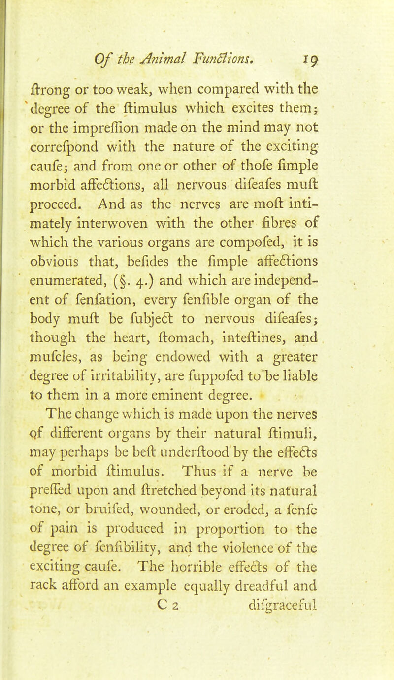 jflrong or too weak, when compared with the degree of the ftimulus which excites them; or the impreflion made on the mind may not correfpond with the nature of the exciting caufe; and from one or other of thofe fimple morbid affedlions, all nervous difeafes muft proceed. And as the nerves are moft inti- mately interwoven with the other fibres of which the various organs are compofed, it is obvious that, befides the fimple afFe6lions enumerated, (§. 4.) and which are independ- ent of fenfation, every fenfible organ of the body muft be fubje6l to nervous difeafes; though the heart, ftomach, inteftines, and mufcles, as being endowed with a greater degree of irritability, are fuppofed to'be liable to them in a more eminent degree. The change which is made upon the nerves qf different organs by their natural ftimuli, may perhaps be beft underftood by the effects of morbid ftimulus. Thus if a nerve be preffed upon and ftretched beyond its natural tone, or bruifed, wounded, or eroded, a fenfe of pain is produced in proportion to the degree of fenfibiUty, and the violence of the exciting caufe. The horrible effects of the rack afford an example equally dreadful and C 2 difgraceful