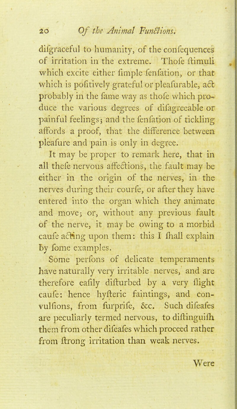 difgraceful to humanity, of the confequences of irritation in the extreme. Thofe flimuli which excite either fimple fenfation, or that which is pofitively grateful or pleafurable, act probably in the fame way as thofe which pro- duce the various degrees of difagreeable or painful feelings} and the fenfation of tickling affords a proof, that the difference between pleafure and pain is only in degree. It may be proper to remark here, that in all thefe nervous afFe6lions, the fault may be either in the origin of the nerves, in the nerves during their courfe, or after they have entered into the organ which they animate and move3 or, without any previous fault of the nerve, it may be owing to a morbid caufe a61?ing upon them: this I fhall explain By fome examples. Some perfons of delicate temperaments have naturally very irritable nerves, and are therefore eafily difturbed by a very flight caufe: hence hyfteric faintings, and con- vulfions, from furprife, &c. Such difeafes are peculiarly termed nervous, to diftinguifh them from other difeafes which proceed rather from flrong irritation than weak nerves. Were