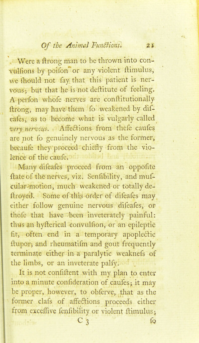 '. Were a ftrong man to be thrown into con- vuHions by poifon'^or any violent ftimulns, we fhould not fay. that this patient is ner- vous; but that he is not deftitute of feeling. A perfon whofe nerves are conftitutionally ftrong, may have them fo weakened by dif- eafes, as to b^cotne what is vulgarly called 'oery Jiervoiis. • AfFe6i-ions from thefe caufes are not fo genuinely nervous as the former, becaufe they proceed chiefly from the vio- lence of the caufe. Many difeafes proceed from an oppolite ftateof the nerves, viz. Senfibility, and muf- cular^motion, much weakened or totally de- ftroyed. Some of this order of difeafes may either follow genuine nervous difeafes, or thofe that have been inveterately painful: thus an hyfterical convulfion, or an epileptic fit, often end in a temporary apople^lic ftupor; and rheumatifm and gout frequently terminate either in a paralytic weaknefs of the limbs, or an inveterate palfy. It is not confiftent with my plan to enter into a minute confideration of caufes^ it may be proper, however, to obferve, that as the former clafs of afFe6lions proceeds either from excelTive fenfibility or violent ftimulusj C 3 fQ