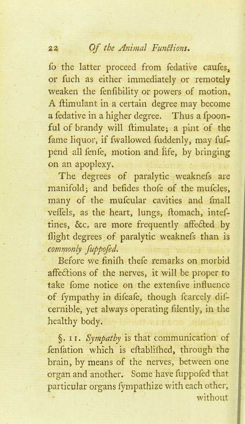 fo the latter proceed from fedative caufes, or fuch as either immediately or remotely weaken the fenfibility or powers of motion, A ftimulant in a certain degree may become a fedative in a higher degree. Thus a fpoon- ful of brandy will ftimulate; a pint of the fame liquor, if fwallowed fuddenly, may fuf- pend all fenfe, motion and life, by bringing on an apoplexy. The degrees of paralytic weaknefs are manifold; and befides thofe of the mufcles, many of the mufcular cavities and fmall velTels, as the heart, lungs, ftomach, intef- tines, &c, are more frequently affe6led by flight degrees of paralytic weaknefs than is commonly fuppofed. Before we finifh thefe remarks on morbid afFe6lions of the nerves, it will be proper to take fome notice on the extenfive influence of fympathy in difeafe, though fcarcely dif- cernible, yet always operating filently, in tlie healthy body. §. II. Sympathy is that communication of fenfation which is eftablifhed, through the brain, by means of the nerves, between one organ and another. Some have fuppofed that particular organs fympathize with each other, without