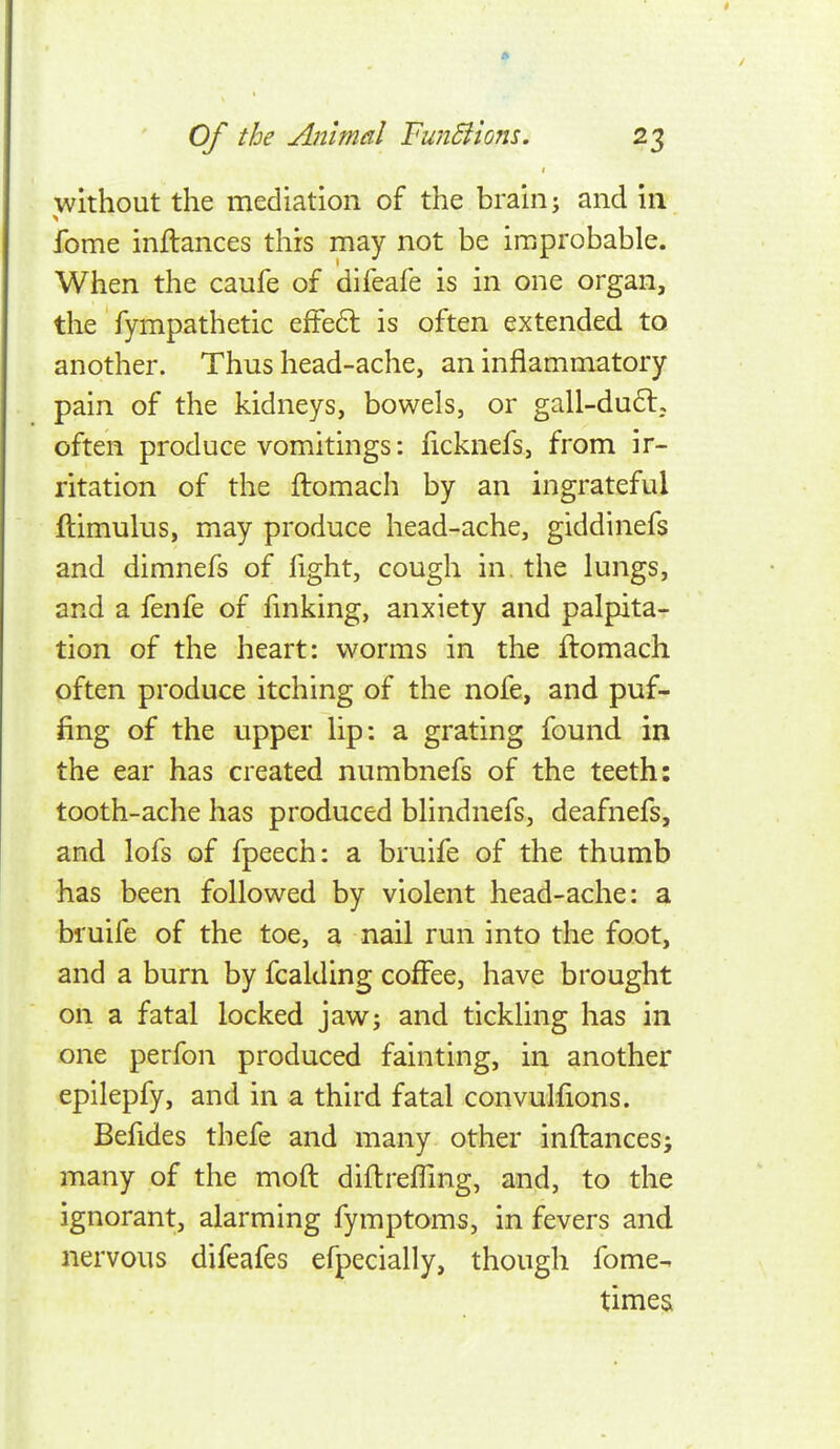 without the mediation of the brain j and in fome inftances this may not be improbable. When the caufe of difeafe is in one organ, the fympathetic effe6l is often extended to another. Thus head-ache, an inflammatory pain of the kidneys, bowels, or gall-du6l; often produce vomitings: ficknefs, from ir- ritation of the ftomach by an ingrateful ftimulus, may produce head-ache, giddinefs and dimnefs of fight, cough in. the lungs, and a fenfe of finking, anxiety and palpita- tion of the heart: worms in the ftomach often produce itching of the nofe, and puf- fing of the upper lip: a grating found in the ear has created numbnefs of the teeth: tooth-ache has produced blindnefs, deafnefs, and lofs of fpeech: a bruife of the thumb has been followed by violent head-ache: a bruife of the toe, a nail run into the foot, and a burn by fcalding coffee, have brought on a fatal locked jaw; and tickling has in one perfon produced fainting, in another epilepfy, and in a third fatal convulfions. Befides thefe and many other inftances; many of the moft diftrefTmg, and, to the ignorant, alarming fymptoms, in fevers and nervous difeafes efpecially, though fome- times