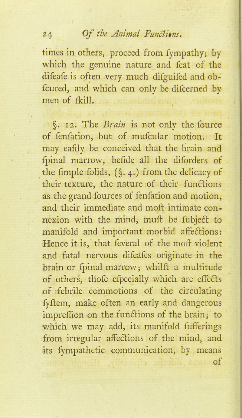 times in others, proceed from fympathy^ by which the genuine nature and feat of the difeafe is often very much difguifed and ob- fcured, and which can only be difcerned by men of fkill. §. 12. The Brain is not only the fource of fenfation, but of mufcular motion. It may eafily be conceived that the brain and fpinal marrow, befide all the diforders of the fimple folids, (§.4.) from the delicacy of their texture, the nature of their fundlions as the grand fources of fenfation and motion, and their immediate and moft intimate con- nexion with the mind, muft be fubje6l to manifold and important morbid affections: Hence it is, that feveral of the moil: violent and fatal nervous difeafes originate in the brain or fpinal marrow j whilft a multitude of others, tliofe efpecially which are efFe6ls of febrile commotions of the circulating fyftem, make often an early and dangerous imprelTion on the functions of the brain; to which we may add, its manifold fufferings from irregular affeftions of the mind, and its fympathetic communication, by means of