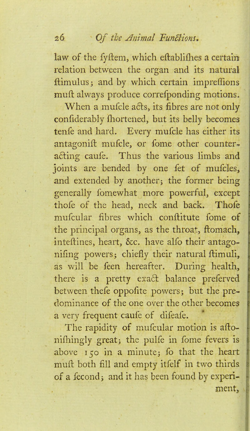 law of the fyftem, which eftabHllies a certain relation between the organ and its natural ftimulus; and by which certain impreffions muft always produce correfponding motions. When a mufcle a6ls, its fibres are not only confiderably fhortened, but its belly becomes tenfe and hard. Every mufcle has either its antagonift mufcle, or fome other counter- a6ting caufe. Thus the various limbs and joints are bended by one fet of mufcles, and extended by another j the former being generally fomewhat more powerful, except thofe of the head, neck and back. Thofe mufcular fibres which conftitute fome of the principal organs, as the throat, ftomach, inteftines, heart, &c. have alfo their antago- nifing powers; chiefly their natural flimuli, as will be feen hereafter. During health, there is a pretty exa6l balance preferved between thefe oppofite powers; but the pre- dominance of the one over the other becomes a very frequent caufe of difeafe. The rapidity of mufcular motion is afto- nifliingly great; the pulfe in fome fevers is above 150 in a minute; fo that the heart mull both fill and empty itfelf in two thirds of a fecond; and it has been found by experi- ment.