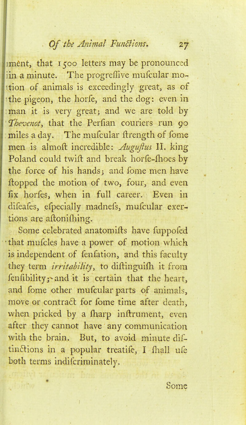 ■ . Of the Animal Fundi Ions. 27 im^nt, that 1500 letters may be pronomiced iin a minute. The progreflive mufcular mo- ition of animals is exceedingly great, as of ithe pigeon, the horfe, and the dog: even in :man it is very great; and we are told by '^h€ve7iot, that the Perfian couriers run 90 , miles a day. The mufcular flrength of fome men is almoft incredible: Auguflus II. king Poland could twift and break horfe-fhoes by the force of his hands; and fome men have flopped the motion of two, four, and even fix horfes, when in full career. Even in difeafes, efpecially madnefs, mufcular exer- tions are aflonifliing. Some celebrated anatomifls have fuppofed ■ that mufcles have a power of motion which is independent of fenfation, and this faculty they term Irritability^ to diflinguifli it from fenfibilitypand it is certain that the heart, and fome other mufcular parts of animals, move or contrail for fome time after death, when pricked by a fharp inflrument, even after they cannot have any communication with the brain. But, to avoid minute dif- tinflions in a popular treatife, I fliali ufe both terms indifcriminately. Some