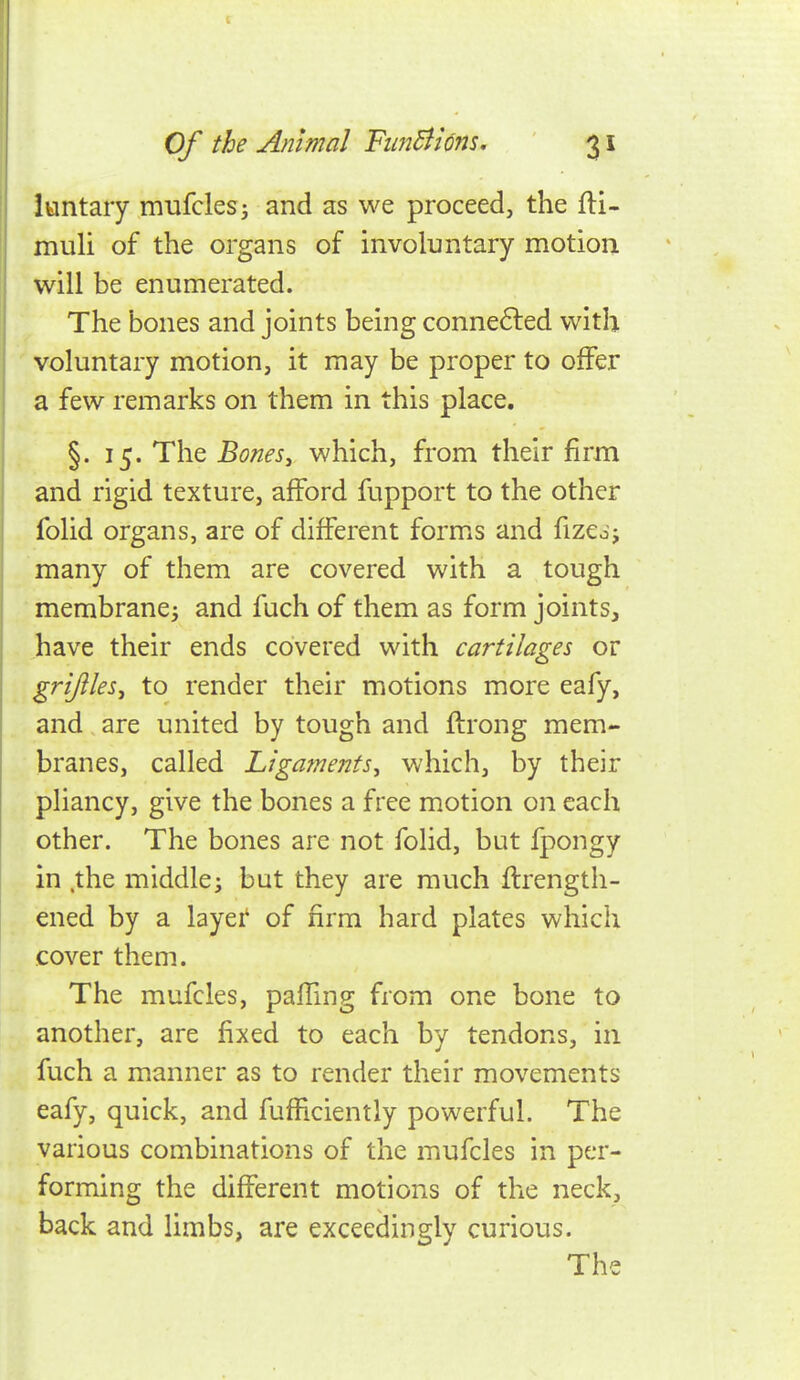 luntary mufclesi and as we proceed, the fti- muli of the organs of involuntary motion will be enumerated. The bones and joints being conne6led with ' voluntary motion, it may be proper to offer a few remarks on them in this place. §. 15. The Bones^ which, from their firm and rigid texture, afford fupport to the other folid organs, are of different forms and fizedj many of them are covered with a tough membrane J and fuch of them as form joints, have their ends covered with cartilages or grijilesj to render their motions more eafy, and are united by tough and flrong mem- branes, called Ligaments, which, by their pliancy, give the bones a free motion on each other. The bones are not folid, but Ipongy in the middle; but they are much ftrength- ened by a layer' of firm hard plates which cover them. The mufcles, paiTmg from one bone to another, are fixed to each by tendons, in fuch a manner as to render their movements eafy, quick, and fufficiently powerful. The various combinations of the mufcles in per- forming the different motions of the neck, back and limbs, are exceedingly curious. The