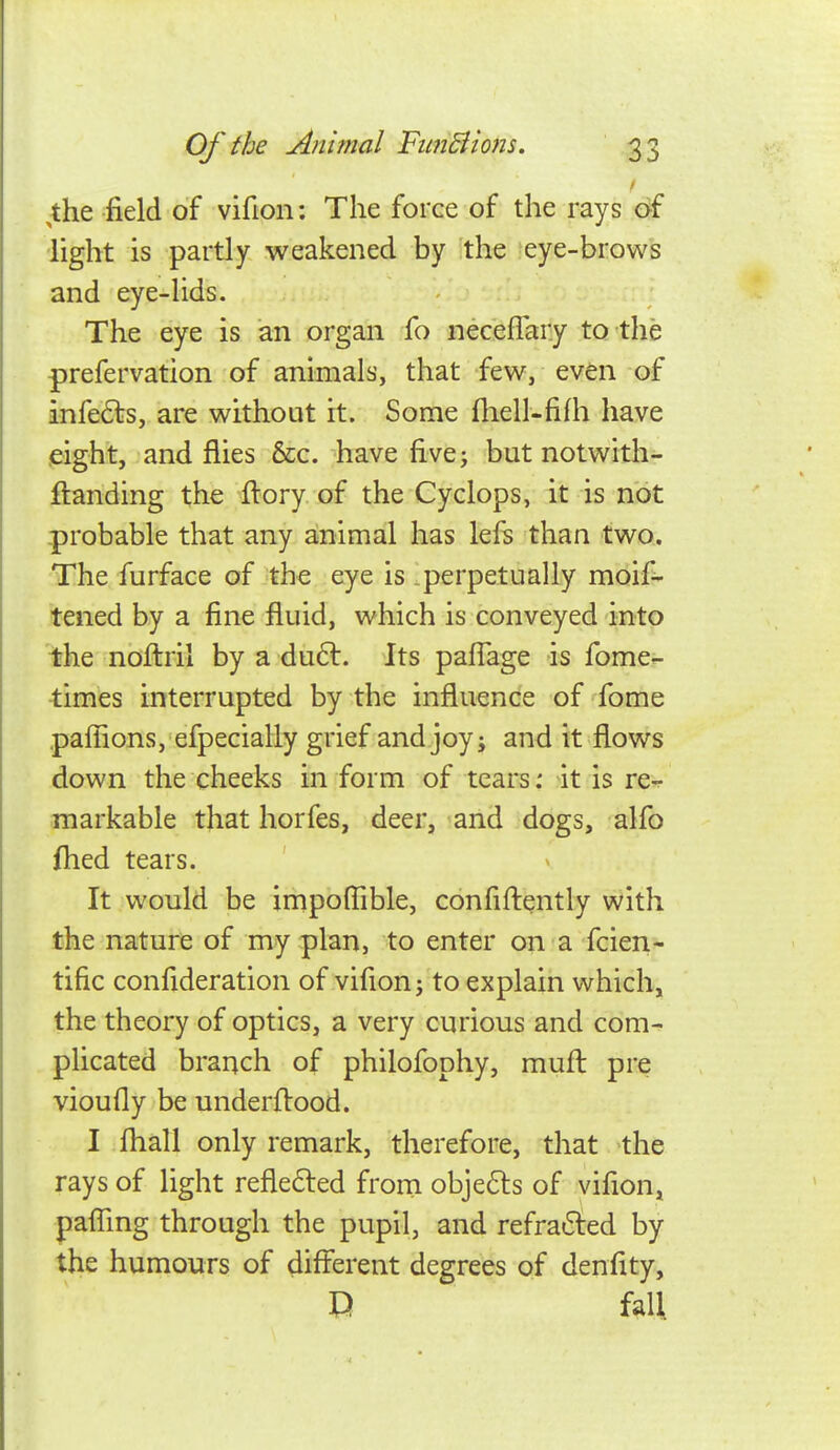 ,the field of vifion: The force of the rays of light is partly weakened by the eye-brows and eye-lids. The eye is an organ fo necefTary to the prefervation of animals, that few, even of infe6i:s, are without it. Some fliell-fifh have eight, and flies &c. have five; but notwith- flanding the ftory of the Cyclops, it is not -probable that any ainimal has left than two. The furface of the eye is .perpetually moif- tened by a fine fluid, which is conveyed into the noflril by a du6l. Its pafTage is fome^ times interrupted by the influence of fome paffions, efpecially grief and joy; and it flows down the cheeks in form of tears: it is re- markable that horfes, deer, and dogs, alfo fhed tears. It would be impoflible, confiflqntly with the nature of my plan, to enter on a fcien- tific confideration of vifion; to explain which, the theory of optics, a very curious and com- plicated branch of philofophy, mufl pre vioufly be underflood. I fhall only remark, therefore, that the rays of light reflefted from obje6ls of vifion, pafTmg through the pupil, and refrafted by the humours of different degrees of denfity, G fall